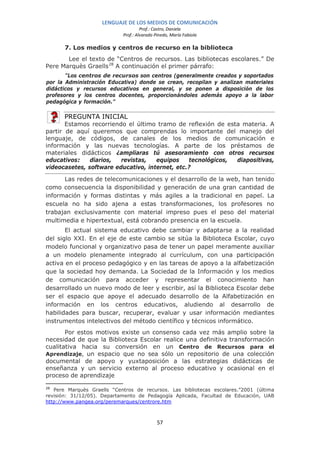 LENGUAJE DE LOS MEDIOS DE COMUNICACIÓN
                                     Prof.: Castro, Daniela
                            Prof.: Alvarado Pinedo, María Fabiola

       7. Los medios y centros de recurso en la biblioteca
       Lee el texto de “Centros de recursos. Las bibliotecas escolares.” De
Pere Marquès Graells 28 A continuación el primer párrafo:
       “Los centros de recursos son centros (generalmente creados y soportados
por la Administración Educativa) donde se crean, recopilan y analizan materiales
didácticos y recursos educativos en general, y se ponen a disposición de los
profesores y los centros docentes, proporcionándoles además apoyo a la labor
pedagógica y formación.”

      PREGUNTA INICIAL
       Estamos recorriendo el último tramo de reflexión de esta materia. A
partir de aquí queremos que comprendas lo importante del manejo del
lenguaje, de códigos, de canales de los medios de comunicación e
información y las nuevas tecnologías. A parte de los préstamos de
materiales didácticos ¿ampliaras tú asesoramiento con otros recursos
educativos:    diarios,  revistas,   equipos    tecnológicos, diapositivas,
videocasetes, software educativo, internet, etc.?

      Las redes de telecomunicaciones y el desarrollo de la web, han tenido
como consecuencia la disponibilidad y generación de una gran cantidad de
información y formas distintas y más agiles a la tradicional en papel. La
escuela no ha sido ajena a estas transformaciones, los profesores no
trabajan exclusivamente con material impreso pues el peso del material
multimedia e hipertextual, está cobrando presencia en la escuela.
       El actual sistema educativo debe cambiar y adaptarse a la realidad
del siglo XXI. En el eje de este cambio se sitúa la Biblioteca Escolar, cuyo
modelo funcional y organizativo pasa de tener un papel meramente auxiliar
a un modelo plenamente integrado al currículum, con una participación
activa en el proceso pedagógico y en las tareas de apoyo a la alfabetización
que la sociedad hoy demanda. La Sociedad de la Información y los medios
de comunicación para acceder y representar el conocimiento han
desarrollado un nuevo modo de leer y escribir, así la Biblioteca Escolar debe
ser el espacio que apoye el adecuado desarrollo de la Alfabetización en
información en los centros educativos, aludiendo al desarrollo de
habilidades para buscar, recuperar, evaluar y usar información mediantes
instrumentos intelectivos del método científico y técnicos informático.
       Por estos motivos existe un consenso cada vez más amplio sobre la
necesidad de que la Biblioteca Escolar realice una definitiva transformación
cualitativa hacia su conversión en un Centro de Recursos para el
Aprendizaje, un espacio que no sea sólo un repositorio de una colección
documental de apoyo y yuxtaposición a las estrategias didácticas de
enseñanza y un servicio externo al proceso educativo y ocasional en el
proceso de aprendizaje

28
   Pere Marquès Graells “Centros de recursos. Las bibliotecas escolares.”2001 (última
revisión: 31/12/05). Departamento de Pedagogía Aplicada, Facultad de Educación, UAB
http://www.pangea.org/peremarques/centrore.htm



                                             57
 