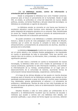 LENGUAJE DE LOS MEDIOS DE COMUNICACIÓN
                                    Prof.: Castro, Daniela
                           Prof.: Alvarado Pinedo, María Fabiola

         7.1 La biblioteca escolar,                    centro      de   información   y
orientación para el aprendizaje
          Desde la antigüedad la biblioteca tuvo como finalidad conservar,
preservar para el futuro el pensamiento de la humanidad. Desde el siglo
XIX, se amplia, se profundiza en virtud del desarrollo de nuevos ideales
políticos, sociales, corrientes filosóficas y del gran desarrollo tecnológico. La
biblioteca es considerada un agente de educación.

         La biblioteca escolar se convierte en una fuerza que favorece la
excelencia educativa cuando funciona como elemento de apoyo que es
parte integrante del programa educativo en su conjunto. Ésta, transformada
en centro de “medios múltiples” permite el proceso de autoconstrucción y
favorece el desarrollo de la educación permanente.

       Se puede considerar a las bibliotecas o unidades administrativas de
lectura s, desde el punto de vista pedagógico como unidades de difusión,
mientras que al centro de recursos le compete la tarea de recepción,
almacenamiento y procesamiento de producciones de alumnos, docentes y
personas de la comunidad.

          La biblioteca incorporará al centro de recursos. La biblioteca debe
ser un centro abierto a las múltiples facetas pedagógicas y las inquietudes
en cuanto al aprendizaje de toda la comunidad. Tiene que permitir una
relación libre con la cultura y la información, libre y orientada, con sentido y
significación personal.

         En este marco y teniendo en cuenta la incorporación de nuevas
tecnologías, la biblioteca debe servir como modelo de aprendizaje en las
nuevas condiciones, aportando no sólo información mediática, sino también
la informatización de su manejo, constituyéndose en un lugar para el
desenvolvimiento de la comunidad de lectores, asumiendo formas de
comunicación textual descentralizadas, cooperativas y democráticas.

        A lo largo de las últimas décadas se han puesto en marcha diversas
iniciativas para el fomento de las bibliotecas escolares, que siempre se han
paralizado prematuramente a pesar de ofrecer en muchos casos resultados
muy destacados, gracias generalmente al esfuerzo y el entusiasmo de
profesores y bibliotecarios. Muchas de ellas se han visto frustradas por los
cambios del equipo de gobierno, tanto en la Administración Central como en
las autonómicas.

       Estudios llevados a cabo en otros países por profesionales de la
educación y la biblioteconomía muestran que los alumnos de escuelas e
institutos que acuden a centros con una biblioteca bien dotada, con
personal cualificado, y que utilizan de forma regular sus servicios, obtienen



                                            58
 
