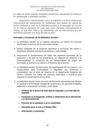 LENGUAJE DE LOS MEDIOS DE COMUNICACIÓN
                                   Prof.: Castro, Daniela
                          Prof.: Alvarado Pinedo, María Fabiola

en todas las áreas mejores resultados académicos, destacando en lectura y
en comprensión y expresión escritas.

      Organismos internacionales como la UNESCO y la IFLA (Federación
Internacional de Asociaciones de Bibliotecas) han puesto de relieve de
forma insistente el valor de la biblioteca escolar, y la necesidad de incluirla
en el sistema educativo de cada país como elemento consubstancial al
mismo, ya que ésta "dota a los estudiantes con los instrumentos que les
permitirán aprender a lo largo de toda su vida".

Concepto y funciones de la biblioteca escolar:

1. La biblioteca escolar es un espacio educativo, un centro de recursos
   multimedia al servicio de la comunidad escolar.

2. Estará integrada en el proyecto educativo y curricular del centro y
   fomentará métodos activos de enseñanza y aprendizaje.

3. Favorecerá el cumplimiento de todos los objetivos generales de la
   educación y no sólo de los académicos, en especial los relativos a la
   transversalidad, la corrección de las desigualdades de origen del
   alumnado, el acceso a la cultura y el fomento de la lectura.

4. La biblioteca escolar formará parte del organigrama de los centros y en
   consecuencia será contemplada y reguladas sus funciones y
   coordinación con el resto de órganos en el Reglamento Orgánico del
   Centro. Contará con todos los recursos materiales y humanos que
   requiera el cumplimiento de sus fines.

5. La biblioteca escolar tiene una serie de funciones educativas que afectan
   en general a la formación integral de la persona y en concreto al diseño,
   desarrollo e innovación curricular, entre otras:

     •   Fomento de la lectura de todo tipo de lenguajes y en todo tipo de
         soportes.

     •   Formación en la búsqueda, análisis y tratamiento de la información
         y la documentación.

     •   Fomento de la expresión y de la creatividad.

     •   Educación para el ocio y el tiempo libre.

     •   Información y orientación.




                                           59
 
