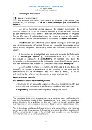 LENGUAJE DE LOS MEDIOS DE COMUNICACIÓN
                                     Prof.: Castro, Daniela
                            Prof.: Alvarado Pinedo, María Fabiola

3.      Tecnología Multimedia

     PREGUNTAS INICIALES
     Los términos multimedia, multimedios, multimedial gozan hoy de gran
popularidad, sin embargo… ¿Cuál es la idea o concepto que usted tiene al
respecto?

      Los seres humanos somos capaces de recoger información de
diversas maneras a través de nuestros sentidos y somos también capaces
de dar información a cada sentido -también simultáneamente- de muchas
formas diferentes. Si todas estas formas de recoger y expresar información
se combinan y utilizan simultáneamente, obtenemos un objeto multimedia.

      “Multimedia” es un término que se aplica a cualquier expresión que
usa simultáneamente diferentes formas de contenido informativo como
texto, sonido, imágenes, animación y video para informar o entretener al
usuario.

      Si bien existe en la actualidad una tendencia a asociar la Multimedia
con la tecnología digital 3 y, fundamentalmente, con un tipo de
dispositivo: el ordenador o computadora, en realidad esta clase de
tecnología es solo una parte de la Multimedia ya que los diferentes medios
que han de combinarse pueden ser también de naturaleza analógica 4.
       Los diferentes formatos de multimedia analógica o digital tienen la
intención de mejorar la experiencia de los usuarios, ya sea para que la
comunicación de la información sea más fácil y rápida, o en el
entretenimiento y el arte, para trascender la experiencia común.
Veamos algunos ejemplos:
Las presentaciones multimedia pueden:
     • Realizarse en un escenario (espacio destinado a la representación que
     puede utilizarse de una manera más o menos clásica o innovadora).
     • Proyectarse, proyector cinematográfico analógico o digital.



3
  La tecnología digital crea, almacena, procesa y transmite datos codificando todo
tipo de información a través de bits (abreviación de “binary digits”, en castellano
dígitos binarios). En la práctica, los bits son niveles de tensión eléctrica. Las
informaciones son almacenadas en secuencias de ceros y unos (secuencias de bits).

4
  En la tecnología analógica, el almacenamiento y la transmisión de informaciones
se dan por medio de variaciones de frecuencia o amplitud de señales eléctricas. El
teléfono convencional, la radio y la televisión son aparatos que aún funcionan
mayoritariamente con la tecnología analógica.



                                             6
 