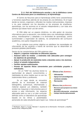 LENGUAJE DE LOS MEDIOS DE COMUNICACIÓN
                                       Prof.: Castro, Daniela
                              Prof.: Alvarado Pinedo, María Fabiola

          7.1.1 Rol del bibliotecario escolar y de la biblioteca como
Centro de Recursos para La enseñanza y el Aprendizaje

      El Centro de Recursos para el Aprendizaje (CRA) tiene características
y funciones específicas además de las propias de una biblioteca. Es el lugar
donde se reúnen, organizan y difunden los medios instruccionales, impresos
o no, para colaborar con los docentes en los procesos de enseñanza-
aprendizaje, con los alumnos en el estudio independiente y con toda otra
persona que desee hacer uso del centro.

       El CRA debe ser un espacio dinámico, no sólo gestor de recursos
informativos para la educación, sino ámbito para una metodología didáctica
activa, interdisciplinar y adaptada a la diversidad de aprendizaje, centro
suministrador y organizador de saberes, no complemento del currículum
académico, sino parte integrante de él.

      Es un sistema cuyo primer objetivo es satisfacer las necesidades de
información de los usuarios a través de servicios que se desarrollan en
procesos globales planificados.

Dentro de las características del CRA podemos citar:
•  Adquirir y organizar materiales en diferentes soportes.
• Asesorar sobre los medios y materiales más adecuados para conseguir
   los objetivos de aprendizaje.
• Apoyar la producción de materiales tanto a docentes como a los alumnos.
• Inducir al estudio independiente.
• Facilitar equipos audiovisuales.
• Proveer de espacios físicos convenientes para actividades grupales o
   individuales.
         En un “CRA” los alumnos tienen la
oportunidad de adquirir conocimientos y
habilidades de otros medios que no son los
tradicionales libros y profesores.
       Es un lugar donde se encuentra
además de la diversidad de material
bibliográfico, audiovisual, informatizado y
material especial y/o didáctico, también
existen las maquinas e instrumentos para el
acceso a esta información, los espacios
adecuados para su uso y un plan curricular
definido como un laboratorio de aprendizaje
basado en los ritmos y posibilidades
personales de cada estudiante para lograr sus metas de aprendizaje” 29


29
  Monfesani, Rosa E y Curzel, Marcela F. Usuarios de la información. Formación y desafíos.
Buenos Aires: Alfagrama,2006

                                               60
 