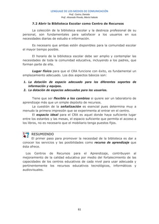 LENGUAJE DE LOS MEDIOS DE COMUNICACIÓN
                                   Prof.: Castro, Daniela
                          Prof.: Alvarado Pinedo, María Fabiola

      7.2 Abrir la Biblioteca Escolar como Centro de Recursos

      La colección de la biblioteca escolar y la destreza profesional de su
personal, son fundamentales para satisfacer a los usuarios en sus
necesidades diarias de estudio e información.

      Es necesario que ambas estén disponibles para la comunidad escolar
el mayor tiempo posible.

      El horario de la biblioteca escolar debe ser amplio y contemplar las
necesidades de toda la comunidad educativa, incluyendo a los padres, que
forman parte de ella.

     Lugar físico para que el CRA funcione con éxito, es fundamental un
emplazamiento adecuado. Los dos aspectos básicos son:

1. La dotación de espacio adecuado para los diferentes soportes de
   información y equipos.
2. La dotación de espacios adecuados para los usuarios.

        Tiene que ser flexible a los cambios si quiere ser un laboratorio de
aprendizaje más que un simple depósito de recursos.
        La cuestión de la señalización es esencial pues determina muy a
menudo la primera impresión que se experimenta al entrar en el centro.
        El espacio ideal para el CRA es aquel donde haya suficiente lugar
entre los estantes y las mesas, el espacio suficiente que permita el acceso a
los libros, no es necesario que el mobiliario tenga puestos fijos.


     RESUMIENDO
      El primer paso para promover la necesidad de la biblioteca es dar a
conocer los servicios y las posibilidades como recurso de aprendizaje que
ésta ofrece.

  Los Centros de Recursos para el Aprendizaje, contribuyen al
mejoramiento de la calidad educativa por medio del fortalecimiento de las
capacidades de los centros educativos de cada nivel para usar adecuada y
pertinentemente los recursos educativos tecnológicos, informáticos y
audiovisuales.




                                           61
 