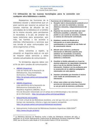 LENGUAJE DE LOS MEDIOS DE COMUNICACIÓN
                                        Prof.: Castro, Daniela
                               Prof.: Alvarado Pinedo, María Fabiola

7.3 Utilización de las nuevas tecnologías para la conexión con
cualquier otra biblioteca o centro.

       Repasemos las funciones de la                     Funciones de la biblioteca escolar
biblioteca escolar y observemos que un                   1. Recopilar toda la documentación existente en el
gran camino por recorrer es activar los                     centro, así como los materiales y recursos
                                                            didácticos relevantes, independientemente del
canales internos de difusión de las
                                                            soporte.
actividades de la biblioteca en el ámbito                2. Organizar los recursos de tal modo que sean
de la misma escuela, pero percibamos                        fácilmente accesibles y utilizables. Hacer
la necesidad, a la par, de ampliar los                      posible su uso cuando se necesiten, mediante
lasos exteriores para acrecentar, aún                       un sistema de información centralizado.

más, las fuentes y los accesos a                         3. Establecer canales de difusión de la
distintas informaciones y servicios que                     información en el centro educativo,
nos brinda el estar comunicados con                         contribuyendo a la creación de una fluida red
otros organismos a fines.                                   de comunicación interna.

                                                         4. Difundir entre alumnos y profesores
       Como volvemos a repetir, la                          información en diferentes soportes para
situación en Argentina está en vía aún                      satisfacer las necesidades curriculares,
de mejorar estos servicios y estos                          culturales y complementarias. Ofrecerles
canales actualizados de comunicación.                       asistencia y orientación.

                                                         5. Constituir el ámbito adecuado en el que los
        Te brindamos algunos datos con
                                                            alumnos adquieran las capacidades necesarias
el fin de abrir canales de comunicación:                    para el uso de las distintas fuentes de
                                                            información. Colaborar con los profesores para
•    ABDAM (Argentina)                                      la consecución de los objetivos pedagógicos
     Lista de interés de la Asociación de                   relacionados con este aspecto.
     Bibliotecarios, Documentalistas,
     Archiveros y Museólogos.                            6. Impulsar actividades que fomenten la lectura
     http://ar.groups.yahoo.com/group/abd                   como medio de entretenimiento y de
                                                            información.
     am/links
                                                         7. Actuar como enlace con otras fuentes y
•    ABGRA (Argentina)
                                                    servicios de información externos y fomentar
     Lista electrónica de la Asociación de
                                                    su uso por parte de alumnos y profesores.
     Bibliotecarios Graduados de la
     República Argentina (ABGRA). Es un
     foro de discusión relacionado con el campo de la bibliotecología y las ciencias
     de la información. http://ar.groups.yahoo.com/group/abgra/

•    BIBLIOTECAS ESCOLARES
     El rincón virtual de las Bibliotecas escolares, una red que nos une y al mismo
     tiempo nos representa, informa y logra ese espacio compartido.
     http://ar.groups.yahoo.com/group/bibliotecas-escolares/

•    Relevamiento Institucional de Bibliotecas Escolares Argentinas 2008/2009 30
     http://www.me.gov.ar/bnm/


30
   La Biblioteca Nacional de Maestros invita a todas las bibliotecas escolares del país, a
participar en el Primer Relevamiento Institucional de Bibliotecas Escolares Argentinas 2008/
2009, que se llevará a cabo desde el 15 de octubre hasta el 30 de noviembre.

                                                62
 