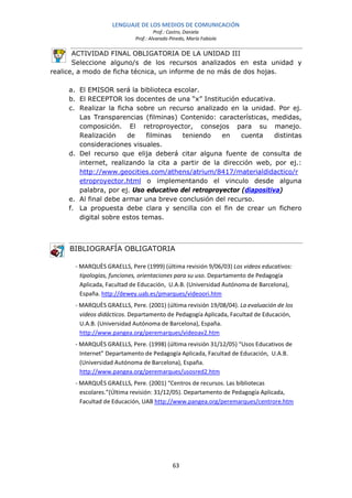 LENGUAJE DE LOS MEDIOS DE COMUNICACIÓN
                                      Prof.: Castro, Daniela
                             Prof.: Alvarado Pinedo, María Fabiola

       ACTIVIDAD FINAL OBLIGATORIA DE LA UNIDAD III
       Seleccione alguno/s de los recursos analizados en esta unidad y
realice, a modo de ficha técnica, un informe de no más de dos hojas.

     a. El EMISOR será la biblioteca escolar.
     b. El RECEPTOR los docentes de una “x” Institución educativa.
     c. Realizar la ficha sobre un recurso analizado en la unidad. Por ej.
        Las Transparencias (filminas) Contenido: características, medidas,
        composición. El retroproyector, consejos para su manejo.
        Realización    de     filminas  teniendo    en    cuenta     distintas
        consideraciones visuales.
     d. Del recurso que elija deberá citar alguna fuente de consulta de
        internet, realizando la cita a partir de la dirección web, por ej.:
        http://www.geocities.com/athens/atrium/8417/materialdidactico/r
        etroproyector.html o implementando el vinculo desde alguna
        palabra, por ej. Uso educativo del retroproyector (diapositiva)
     e. Al final debe armar una breve conclusión del recurso.
     f. La propuesta debe clara y sencilla con el fin de crear un fichero
        digital sobre estos temas.



     BIBLIOGRAFÍA OBLIGATORIA

       - MARQUÈS GRAELLS, Pere (1999) (última revisión 9/06/03) Los videos educativos:
         tipologías, funciones, orientaciones para su uso. Departamento de Pedagogía
         Aplicada, Facultad de Educación, U.A.B. (Universidad Autónoma de Barcelona),
         España. http://dewey.uab.es/pmarques/videoori.htm
       - MARQUÈS GRAELLS, Pere. (2001) (última revisión 19/08/04). La evaluación de los
         videos didácticos. Departamento de Pedagogía Aplicada, Facultad de Educación,
         U.A.B. (Universidad Autónoma de Barcelona), España.
         http://www.pangea.org/peremarques/videoav2.htm
       - MARQUÈS GRAELLS, Pere. (1998) (última revisión 31/12/05) “Usos Educativos de
         Internet” Departamento de Pedagogía Aplicada, Facultad de Educación, U.A.B.
         (Universidad Autónoma de Barcelona), España.
         http://www.pangea.org/peremarques/usosred2.htm
       - MARQUÈS GRAELLS, Pere. (2001) “Centros de recursos. Las bibliotecas
         escolares.”(Última revisión: 31/12/05). Departamento de Pedagogía Aplicada,
         Facultad de Educación, UAB http://www.pangea.org/peremarques/centrore.htm




                                              63
 