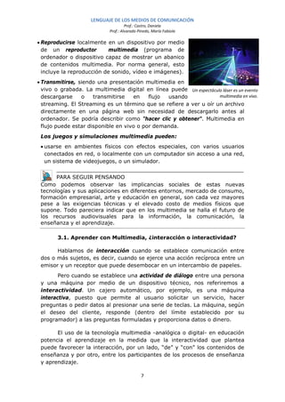 LENGUAJE DE LOS MEDIOS DE COMUNICACIÓN
                                     Prof.: Castro, Daniela
                            Prof.: Alvarado Pinedo, María Fabiola

• Reproducirse localmente en un dispositivo por medio
  de un reproductor         multimedia (programa de
  ordenador o dispositivo capaz de mostrar un abanico
  de contenidos multimedia. Por norma general, esto
  incluye la reproducción de sonido, vídeo e imágenes).
• Transmitirse, siendo una presentación multimedia en
  vivo o grabada. La multimedia digital en línea puede Un espectáculo láser es un evento
  descargarse    o    transmitirse   en    flujo usando             multimedia en vivo.
  streaming. El Streaming es un término que se refiere a ver u oír un archivo
  directamente en una página web sin necesidad de descargarlo antes al
  ordenador. Se podría describir como "hacer clic y obtener". Multimedia en
  flujo puede estar disponible en vivo o por demanda.
 Los juegos y simulaciones multimedia pueden:
 • usarse en ambientes físicos con efectos especiales, con varios usuarios
   conectados en red, o localmente con un computador sin acceso a una red,
   un sistema de videojuegos, o un simulador.


       PARA SEGUIR PENSANDO
 Como podemos observar las implicancias sociales de estas nuevas
 tecnologías y sus aplicaciones en diferentes entornos, mercado de consumo,
 formación empresarial, arte y educación en general, son cada vez mayores
 pese a las exigencias técnicas y el elevado costo de medios físicos que
 supone. Todo pareciera indicar que en los multimedia se halla el futuro de
 los recursos audiovisuales para la información, la comunicación, la
 enseñanza y el aprendizaje.

        3.1. Aprender con Multimedia, ¿interacción o interactividad?

       Hablamos de interacción cuando se establece comunicación entre
 dos o más sujetos, es decir, cuando se ejerce una acción recíproca entre un
 emisor y un receptor que puede desembocar en un intercambio de papeles.
        Pero cuando se establece una actividad de diálogo entre una persona
 y una máquina por medio de un dispositivo técnico, nos referiremos a
 interactividad. Un cajero automático, por ejemplo, es una máquina
 interactiva, puesto que permite al usuario solicitar un servicio, hacer
 preguntas o pedir datos al presionar una serie de teclas. La máquina, según
 el deseo del cliente, responde (dentro del límite establecido por su
 programador) a las preguntas formuladas y proporciona datos o dinero.

       El uso de la tecnología multimedia -analógica o digital- en educación
 potencia el aprendizaje en la medida que la interactividad que plantea
 puede favorecer la interacción, por un lado, “de” y “con” los contenidos de
 enseñanza y por otro, entre los participantes de los procesos de enseñanza
 y aprendizaje.

                                             7
 