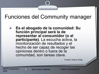 Funciones del Community manager Es el abogado de la comunidad: Su función principal será la de representar al consumidor (o al participante) . La escucha activa, la monitorización de resultados y el hecho de ser capaz de recoger las opiniones dentro o fuera de la comunidad, son tareas clave.  Fuente: Dolors Dreig 