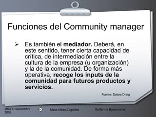 Es también el  mediador.  Deberá, en este sentido, tener cierta capacidad de crítica, de intermediación entre la cultura de la empresa (u organización) y la de la comunidad.   De forma más operativa,  recoge los inputs de la comunidad para futuros productos y servicios.   Funciones del Community manager Fuente: Dolors Dreig 