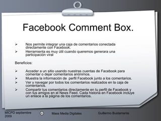 Facebook Comment Box. Nos permite integrar una caja de comentarios conectada directamente con Facebook.  Herramienta es muy útil cuando queremos generara una participación viral Beneficios: Acceder a un sitio usando nuestras cuentas de Facebook para comentar o dejar comentarios anónimos.  Muestra la información de  perfil Facebook junto a los comentarios.  Ver y navegar por todos los comentarios realizados en la caja de comentarios.  Compartir tus comentarios directamente en tu perfil de Facebook y con tus amigos en el News Feed. Cada historia en Facebook incluye un enlace a la página de los comentarios.  