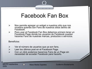 Facebook Fan Box Nos permite agregar un widget a nuestros sitio que nos muestra quienes son Fans de nuestros sitios dentro de Facebook. Para usar el Facebook Fan Box debemos primero tener un Facebook Page donde los usuarios de Facebook puedan hacerse Fans de nuestras marcas, productos o servicios.  Beneficios: Ver el número de usuarios que ya son fans.  Leer los últimos post en el Facebook Page.  Con un click podemos hacernos Fans de un Page sin necesidad de acceder Facebook para hacerlo.  
