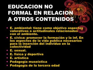 EDUCACION NO
FORMAL EN RELACION
A OTROS CONTENIDOS
• E. ambiental: tiene como objetivo aspectos
valorativos o actitudinales relacionados
con el ambiente.
• E. cívica: promover la formación y la inf. En
los aspectos de la vida publica necesarios
para la inserción del individuo en la
colectividad
• E. sexual.
• E. física y deportiva
• E. artística
• Pedagogía museística
• Pedagogía de la tercera edad
 