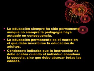 • La educación siempre ha sido permanente
aunque no siempre la pedagogía haya
actuado en consecuencia.
• La educación permanente es el marco en
el que debe inscribirse la educación de
adultos.
• Condorcet: indicaba que la instrucción no
debe acabar cuando el individuo abandona
la escuela, sino que debe abarcar todas las
edades.
 