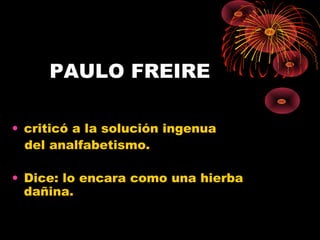 PAULO FREIRE
• criticó a la solución ingenua
del analfabetismo.
• Dice: lo encara como una hierba
dañina.
 