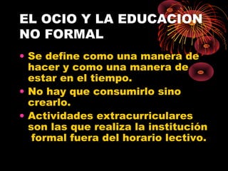 EL OCIO Y LA EDUCACION
NO FORMAL
• Se define como una manera de
hacer y como una manera de
estar en el tiempo.
• No hay que consumirlo sino
crearlo.
• Actividades extracurriculares
son las que realiza la institución
formal fuera del horario lectivo.
 