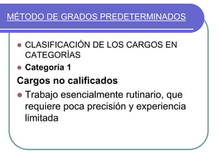 MÉTODO DE GRADOS PREDETERMINADOS
 CLASIFICACIÓN DE LOS CARGOS EN
CATEGORÍAS
 Categoría 1
Cargos no calificados
 Trabajo esencialmente rutinario, que
requiere poca precisión y experiencia
limitada
 