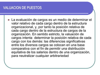 VALUACION DE PUESTOS
 La evaluación de cargos es un medio de determinar el
valor relativo de cada cargo dentro de la estructura
organizacional, y, por tanto la posición relativa de
cada cargo dentro de la estructura de cargos de la
organización. En sentido estricto, la valuación de
cargos intenta determinar la posición relativa de cada
cargo con los demás: las diferencias significativas
entre los diversos cargos se colocan en una base
comparativa con el fin de permitir una distribución
equitativa de los salarios dentro de una organización,
para neutralizar cualquier arbitrariedad
 