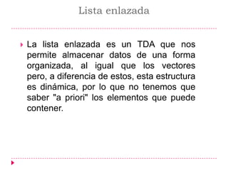 Lista enlazada La lista enlazada es un TDA que nos permite almacenar datos de una forma organizada, al igual que los vectores pero, a diferencia de estos, esta estructura es dinámica, por lo que no tenemos que saber &quot;a priori&quot; los elementos que puede contener.  