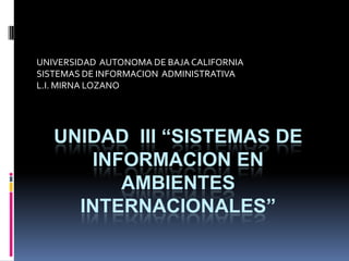 UNIVERSIDAD  AUTONOMA DE BAJA CALIFORNIA SISTEMAS DE INFORMACION  ADMINISTRATIVA L.I. MIRNA LOZANO UNIDAD  III “SISTEMAS DE INFORMACION EN AMBIENTES INTERNACIONALES” 