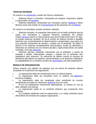 TIPOS DE SISTEMAS
En cuanto a su constitución, pueden ser físicos o abstractos:
• Sistemas físicos o concretos: compuestos por equipos, maquinaria, objetos
y cosas reales. El hardware.
• Sistemas abstractos: compuestos por conceptos, planes, hipótesis e ideas.
Muchas veces solo existen en el pensamiento de las personas. Es el software.
En cuanto a su naturaleza, pueden cerrados o abiertos:
• Sistemas cerrados: no presentan intercambio con el medio ambiente que los
rodea, son herméticos a cualquier influencia ambiental. No reciben
ningún recursos externo y nada producen que sea enviado hacia fuera. En rigor,
no existen sistemas cerrados. Se da el nombre de sistema cerrado a aquellos
sistemas cuyo comportamiento es determinantico y programado y que opera con
muy pequeño intercambio de energía y materia con el ambiente. Se aplica el
término a los sistemas completamente estructurados, donde los elementos y
relaciones se combinan de una manera peculiar y rígida produciendo una salida
invariable, como las máquinas.
• Sistemas abiertos: presentan intercambio con el ambiente, a través de
entradas y salidas. Intercambian energía y materia con el ambiente. Son
adaptativos para sobrevivir. Su estructura es óptima cuando el conjunto de
elementos del sistema se organiza, aproximándose a una operación adaptativa.
La adaptabilidad es un continuo proceso de aprendizaje y de auto-organización.
MODELO DE ORGANIZACION
Schein propone una relación de aspectos que una teoría de sistemas debería
considerar en la definición de organización:
• La organización debe ser considerada como un sistema abierto.
• La organización debe ser concebida como un sistema con objetivos o
funciones múltiples.
• La organización debe ser visualizada como constituida de muchos
subsistemas que están en interacción dinámica unos con otros.
• Al ser los subsistemas mutuamente dependientes, un cambio en uno de
ellos, afectará a los demás.
• La organización existe en un ambiente dinámico que comprende otros
sistemas.
• Los múltiples eslabones entre la organización y su medio ambiente hacen
difícil definir las fronteras de cualquier organización.
 
