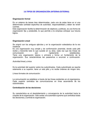 3.6 TIPOS DE ORGANIZACIÓN (INTERNA-EXTERNA)
Organización formal
Es un sistema de tareas bien determinadas, cada una de estas tiene en si una
determinada cantidad específica de autoridad, responsabilidad y deber de rendir
cuentas.
Esta organización facilita la determinación de objetivos y políticas, es una forma de
organización fija y predecible, lo que permite a la empresa anticipar sus futuros
logros.
Organización Lineal
Se originó con los antiguos ejércitos y en la organización eclesiástica de la era
medieval.
Es una organización muy simple y de conformación piramidal, donde cada jefe
recibe y transmite todo lo que sucede en su área, cada vez que las líneas de
comunicación son rígidamente establecidas.
Tiene una organización básica o primaria y forma un fundamento de la
organización. Sus características las pasaremos a enunciar a continuación.
Autoridad lineal y única:
Es la autoridad del superior sobre los subordinados. Cada subordinado se reporta
solamente a su superior, tiene un solo jefe y no recibe órdenes de ningún otro.
Líneas formales de comunicación:
La comunicación se establece a través de las líneas existentes en el organigrama.
Cada superior centraliza las comunicaciones en línea ascendente de los
subordinados.
Centralización de las decisiones
Su característica es el desdoblamiento y convergencia de la autoridad hacia la
cúspide de la organización. Solo existe una autoridad suprema que centraliza todas
las decisiones y controla la organización.
 
