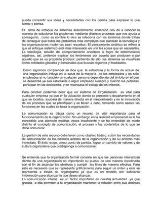 pueda compartir sus ideas y necesidades con los demás para expresar lo que
siente y piensa.
El tema de enfoque de sistemas anteriormente analizado nos da a conocer la
manera de solucionar los problemas mediante diversos procesos que nos ayuda a
conseguirlo, como su nombre lo dice se relaciona con los sistemas donde tratan
de conseguir que todos los problemas más complejos que plantean la tecnología y
las organizaciones modernas sean resueltos. El pensamiento sintético se refiere a
que el enfoque sistémico está más interesado en unir las cosas que en separarlas.
La teleología, estudio del comportamiento orientado al logro de determinados
objetivos, así, pretende explicar los fenómenos por aquello que producen o por
aquello que es su propósito producir; partiendo de ello, los sistemas se visualizan
como entidades globales y funcionales que buscan objetivos y finalidades.
Como logramos comprender se dice que la estructura y la forma de actuar de
una organización influye en la salud de la mayoría de los empleados y no solo
empleados si no también en cualquier persona dependiendo del ámbito en el que
se desarrollé ya sea estudiante o algún empleado siempre y cuando les permitan
participar en las decisiones, y se reconozca el trabajo del os mismos.
Para concluir podemos decir que un sistema de Organización es vital para
cualquier empresa ya que en la ubicación donde se presente o departamento en el
que se localice, ayudará de manera directa en el mejoramiento y en la innovación
de los procesos que se planifiquen y se lleven a cabo, tomando como asesor las
funciones en las cuales se basa la organización.
La comunicación se dibuja como un recurso de vital importancia para el
funcionamiento de la organización. Sin embargo en la realidad empresarial se le ha
concedido una atención muchas veces insuficiente y se ha entendido de modo
distinto el concepto de comunicación, el proceso y los contenidos de lo que se
debe comunicar.
La gestión de este recurso debe tener como objetivo básico, cubrir las necesidades
de comunicación de los distintos actores de la organización y de su entorno más
inmediato. El éxito exige, como punto de partida, lograr un cambio de valores y de
cultura organizativa que predisponga a comunicarse.
Se entiende que la organización formal consiste en que las personas interactúan
dentro de una organización no importando su puesto de una manera coordinada
con el fin de alcanzar los objetivos y cumplir los fines de manera efectiva. Para
esto es necesario que se represente gráficamente para seguir un orden y este se
representa a través de organigrama ya que es un modelo con suficiente
información para alcanzar lo que desea alcanzar.
La comunicación interna es un factor importante en nuestra actualidad ya que
gracias a ella permiten a la organización mantener la relación entre sus distintas
 