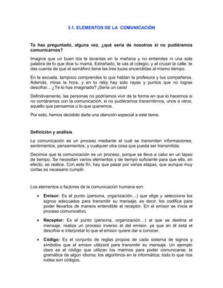 3.1. ELEMENTOS DE LA COMUNICACIÓN
Te has preguntado, alguna vez, ¿qué sería de nosotros si no pudiéramos
comunicarnos?
Imagina que un buen día te levantas en la mañana y no entiendes ni una sola
palabra de lo que dice tu mamá. Extrañado, te vas al colegio, y al cruzar la calle, te
das cuenta de que el semáforo tiene las tres luces encendidas al mismo tiempo.
En la escuela, tampoco comprendes lo que hablan la profesora y tus compañeros.
Además, miras la hora, y en tu reloj hay solo rayas y puntos que no logras
descifrar... ¿Te lo has imaginado? ¡Sería un caos!
Definitivamente, las personas no podríamos vivir de la forma en que lo hacemos si
no contáramos con la comunicación; si no pudiéramos transmitirnos, unos a otros,
aquello que pensamos o lo que queremos.
Por esto, hemos decidido darle una atención especial a este tema.
Definición y análisis
La comunicación es un proceso mediante el cual se transmiten informaciones,
sentimientos, pensamientos, y cualquier otra cosa que pueda ser transmitida.
Decimos que la comunicación es un proceso, porque se lleva a cabo en un lapso
de tiempo. Se necesitan varios elementos y de tiempo suficiente para que ella, en
efecto, se realice. Con este fin, hay que pasar por varias etapas, que aunque muy
cortas es necesario cumplir.
Los elementos o factores de la comunicación humana son:
• Emisor: Es el punto (persona, organización…) que elige y selecciona los
signos adecuados para transmitir su mensaje; es decir, los codifica para
poder llevarlos de manera entendible al receptor. En el emisor se inicia el
proceso comunicativo.
• Receptor: Es el punto (persona, organización…) al que se destina el
mensaje, realiza un proceso inverso al del emisor, ya que en él está el
descifrar e interpretar lo que el emisor quiere dar a conocer.
• Código: Es el conjunto de reglas propias de cada sistema de signos y
símbolos que el emisor utilizará para transmitir su mensaje. Un ejemplo
claro es el código que utilizan los marinos para poder comunicarse; la
gramática de algún idioma; los algoritmos en la informática; todo lo que nos
rodea son códigos.
 