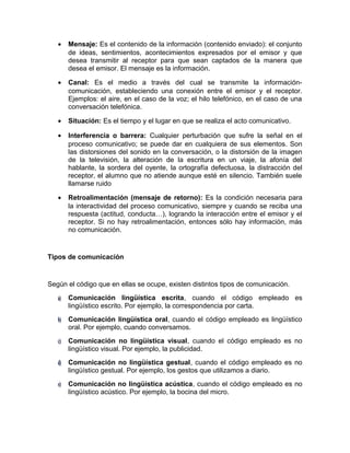 • Mensaje: Es el contenido de la información (contenido enviado): el conjunto
de ideas, sentimientos, acontecimientos expresados por el emisor y que
desea transmitir al receptor para que sean captados de la manera que
desea el emisor. El mensaje es la información.
• Canal: Es el medio a través del cual se transmite la información-
comunicación, estableciendo una conexión entre el emisor y el receptor.
Ejemplos: el aire, en el caso de la voz; el hilo telefónico, en el caso de una
conversación telefónica.
• Situación: Es el tiempo y el lugar en que se realiza el acto comunicativo.
• Interferencia o barrera: Cualquier perturbación que sufre la señal en el
proceso comunicativo; se puede dar en cualquiera de sus elementos. Son
las distorsiones del sonido en la conversación, o la distorsión de la imagen
de la televisión, la alteración de la escritura en un viaje, la afonía del
hablante, la sordera del oyente, la ortografía defectuosa, la distracción del
receptor, el alumno que no atiende aunque esté en silencio. También suele
llamarse ruido
• Retroalimentación (mensaje de retorno): Es la condición necesaria para
la interactividad del proceso comunicativo, siempre y cuando se reciba una
respuesta (actitud, conducta…), logrando la interacción entre el emisor y el
receptor. Si no hay retroalimentación, entonces sólo hay información, más
no comunicación.
Tipos de comunicación
Según el código que en ellas se ocupe, existen distintos tipos de comunicación.
a)a) Comunicación lingüística escrita, cuando el código empleado es
lingüístico escrito. Por ejemplo, la correspondencia por carta.
b)b) Comunicación lingüística oral, cuando el código empleado es lingüístico
oral. Por ejemplo, cuando conversamos.
c)c) Comunicación no lingüística visual, cuando el código empleado es no
lingüístico visual. Por ejemplo, la publicidad.
d)d) Comunicación no lingüística gestual, cuando el código empleado es no
lingüístico gestual. Por ejemplo, los gestos que utilizamos a diario.
e)e) Comunicación no lingüística acústica, cuando el código empleado es no
lingüístico acústico. Por ejemplo, la bocina del micro.
 