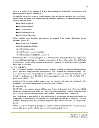 10

  mejorar la gestión de los servicios de TI y ha sido adoptado por la industria, como base de una
  gestión satisfactoria de los servicios de TI.
  ITIL describe las mejores prácticas que se pueden utilizar y mejor se adecuan a una organización,
  incluye cinco disciplinas que proporcionan las empresas flexibilidad y estabilidad para ofrecer
  servicios de TI, estas son:
       Gestión de incidencias,
       Gestión de problemas,
       Gestión de cambios,
       Gestión de versiones, y
       Gestión de configuración.
  Incluye también cinco disciplinas que soportan los servicios TI de calidad y bajo costo de las
  empresas 6, estas son:
       Gestión del nivel de servicio,
       Gestión de la disponibilidad,
       Gestión de la capacidad,
       Gestión financiera para servicios TI, y
       Gestión de la continuidad de los servicios TI.
  El objetivo de ITIL en todas sus disciplinas es la definición de las mejores prácticas para los procesos
  y responsabilidades que hay que establecer para gestionar de forma eficaz los servicios de TI de la
  organización, y cumplir así los objetivos empresariales en cuanto a la distribución de servicios y la
  generación de beneficios.
BS 7799 e ISO 17799
  En 1995 el British Standard Institute (BSI) publica la norma BS 7799, un código de buenas prácticas
  para la gestión de la seguridad de la información. En 1998 también el BSI publica la norma BS 7799-
  2 con especificaciones para los sistemas de gestión de la seguridad de la información. Tras una
  revisión de ambas partes de BS 7799, la primera es adoptada como norma ISO en el año 2000 y
  denominada ISO/IEC 17799.
  Actualmente las empresas deben asegurar que sus recursos y la propiedad intelectual estén
  protegidos y que los clientes se sientan seguros de realizar negocios.
  De acuerdo al BSI:
  BS CIA 7799 es una guía de auditoría del Sistema de Gestión de Seguridad de la Información (ISMS)
  basada en los requisitos que deben ser cubiertos por la organización. Contiene especificaciones
  para certificar los dominios individuales de seguridad para poder registrarse a esta norma.
  ISO 17799 define la seguridad de la información como la preservación de la confidencialidad, la
  integridad y la disponibilidad de la misma. Esta norma global basada en la norma BS 7799 que
  define las mejores prácticas para gestión de la seguridad de la información, consta de las siguientes
  partes:
  Define un conjunto de objetivos principales e identifica un conjunto de controles de seguridad, que
  son medidas que se pueden adoptar para cumplir los objetivos de la norma.


                                                                                    Auditoria de Sistemas
                                                                                  Prof. Zoraivett Rodriguez
 