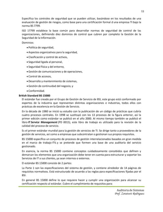 11

  Especifica los controles de seguridad que se pueden utilizar, basándose en los resultados de una
  evaluación de gestión de riesgos, como base para una certificación formal d una empresa TI bajo la
  norma BS 7799.
  ISO 17799 establece la base común para desarrollar normas de seguridad de control de las
  organizaciones, definiendo diez dominios de control que cubren por completo la Gestión de la
  Seguridad de la Información.
  Dominios:
       Política de seguridad,
       Aspectos organizativos para la seguridad,
       Clasificación y control de activos,
       Seguridad ligada al personal,
       Seguridad física y del entorno,
       Gestión de comunicaciones y de operaciones,
       Control de accesos,
       Desarrollo y mantenimiento de sistemas,
       Gestión de continuidad del negocio, y
       Conformidad.
British Standard BS 15000
  El estándar fue creado por el Grupo de Gestión de Servicio de BSI, este grupo está conformado por
  expertos de la industria que representan distintas organizaciones e industrias, todos ellos con
  prácticas de excelencia en la Gestión de Servicio.
  En la década de 1980 se inició su estudio con la publicación de un código de prácticas que cubría
  cuatro procesos centrales. En 1998 se sustituyó con los 13 procesos de la figura anterior, así la
  primer edición como estándar se publicó en el año 2000. Al mismo tiempo también se publicó el
  libro IT Service Management (PD 0015), este libro de trabajo es utilizado para la revisión de la
  calidad del proceso de servicio.
  Es el primer estándar mundial para la gestión de servicios de TI. Se dirige tanto a proveedores de la
  gestión de servicios, así como a empresas que subcontratan o gestionan sus propios requisitos.
  BS 15000 especifica un conjunto de procesos de gestión interrelacionados basados en gran medida
  en el marco de trabajo ITIL y se pretende que formen una base de una auditoría del servicio
  gestionado.
  En esencia, la norma BS 15000 contiene conceptos cuidadosamente concebidos que definen y
  demarcan los elementos que una organización debe tener en cuenta para estructurar y soportar los
  Servicios de IT a sus clientes, ya sean internos o externos.
  El estándar BS 15000 consiste de 2 partes:
  La Parte 1 son las especificaciones del sistema de gestión, y contiene alrededor de 14 páginas de
  requisitos normativos. Está estructurado de acuerdo a las reglas para especificaciones fijadas por el
  BSI.
  En general BS 15000 define lo que requiere hacer y cumplir una organización para alcanzar su
  certificación respecto al estándar. Cubre el cumplimiento de requisitos para:

                                                                                  Auditoria de Sistemas
                                                                                Prof. Zoraivett Rodriguez
 