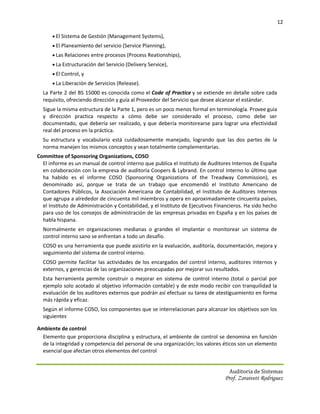 12

       El Sistema de Gestión (Management Systems),
       El Planeamiento del servicio (Service Planning),
       Las Relaciones entre procesos (Process Reationships),
       La Estructuración del Servicio (Delivery Service),
       El Control, y
       La Liberación de Servicios (Release).
  La Parte 2 del BS 15000 es conocida como el Code of Practice y se extiende en detalle sobre cada
  requisito, ofreciendo dirección y guía al Proveedor del Servicio que desee alcanzar el estándar.
  Sigue la misma estructura de la Parte 1, pero es un poco menos formal en terminología. Provee guía
  y dirección practica respecto a cómo debe ser considerado el proceso, como debe ser
  documentado, que debería ser realizado, y que debería monitorearse para lograr una efectividad
  real del proceso en la práctica.
  Su estructura y vocabulario está cuidadosamente manejado, logrando que las dos partes de la
  norma manejen los mismos conceptos y sean totalmente complementarias.
Committee of Sponsoring Organizations, COSO
  El informe es un manual de control interno que publica el Instituto de Auditores Internos de España
  en colaboración con la empresa de auditoría Coopers & Lybrand. En control interno lo último que
  ha habido es el informe COSO (Sponsoring Organizations of the Treadway Commission), es
  denominado así, porque se trata de un trabajo que encomendó el Instituto Americano de
  Contadores Públicos, la Asociación Americana de Contabilidad, el Instituto de Auditores Internos
  que agrupa a alrededor de cincuenta mil miembros y opera en aproximadamente cincuenta países,
  el Instituto de Administración y Contabilidad, y el Instituto de Ejecutivos Financieros. Ha sido hecho
  para uso de los consejos de administración de las empresas privadas en España y en los países de
  habla hispana.
  Normalmente en organizaciones medianas o grandes el implantar o monitorear un sistema de
  control interno sano se enfrentan a todo un desafío.
  COSO es una herramienta que puede asistirlo en la evaluación, auditoría, documentación, mejora y
  seguimiento del sistema de control interno.
  COSO permite facilitar las actividades de los encargados del control interno, auditores internos y
  externos, y gerencias de las organizaciones preocupadas por mejorar sus resultados.
  Esta herramienta permite construir o mejorar en sistema de control interno (total o parcial por
  ejemplo solo acotado al objetivo información contable) y de este modo recibir con tranquilidad la
  evaluación de los auditores externos que podrán así efectuar su tarea de atestiguamiento en forma
  más rápida y eficaz.
  Según el informe COSO, los componentes que se interrelacionan para alcanzar los objetivos son los
  siguientes.

Ambiente de control
  Elemento que proporciona disciplina y estructura, el ambiente de control se denomina en función
  de la integridad y competencia del personal de una organización; los valores éticos son un elemento
  esencial que afectan otros elementos del control


                                                                                   Auditoria de Sistemas
                                                                                 Prof. Zoraivett Rodriguez
 