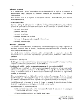 13

Evaluación de riesgos
  Es la identificación y análisis de os riesgos que se relacionan con el logro de los objetivos; la
  administración debe cuantificar la magnitud, proyectar su probabilidad y sus posibles
  consecuencias:
  En la dinámica actual de los negocios se debe prestar atención a diversos factores, entre ellos los
  avances tecnológicos.

Actividades de control
  Ocurren a lo largo de la Organización en todos los niveles y en todas las funciones, incluyendo los
  procesos de aprobación, autorización, conciliaciones, etc. Las actividades de control se clasifican en:
       Controles preventivos,
       Controles detectivos,
       Controles correctivos,
       Controles manuales y de usuarios,
       Controles de cómputo o de tecnología de información, y
       Controles administrativos.

Monitoreo y aprendizaje
 Los controles internos deben ser “monitoreados” constantemente para asegurar que el proceso se
 encuentra operando como se planeó y comprobar que son efectivos ante los cambios de las
 situaciones que les dieron origen.
  Las actividades de monitoreo constante pueden ser implantadas en los propios procesos del
  negocio a través de evaluaciones separadas de la operación, es decir, mediante la auditoría interna
  o externa.

Información y comunicación
   Se debe generar información relevante y comunicarla oportunamente de tal manera que permita a
   las personas entenderla y cumplir con sus responsabilidades.
Metodología de análisis y gestión de riesgos de los sistemas de información, MAGERIT
 MAGERIT es una metodología de análisis y gestión de riesgos de los sistemas de información de las
 administraciones públicas, emitida en el año 1997 por el Consejo Superior de Informática[28] y
 recoge las recomendaciones de las directivas de la Unión Europea en materia de seguridad de
 sistemas de información.
  Esta metodología presenta un objetivo definido en el estudio de los riesgos que afectan los sistemas
  de información y el entorno de ellos haciendo unas recomendaciones de las medidas apropiadas
  que deberían adoptarse para conocer, prevenir, evaluar y controlar los riesgos investigados.
  MAGERIT desarrolla el concepto de control de riesgos en las guías de procedimientos, técnicas,
  desarrollo de aplicaciones, personal y cumplimiento de normas legales.
  MAGERIT persigue los siguientes objetivos:
       Concienciar a los responsables de los sistemas de información de la existencia de riesgos y de
          la necesidad de atenderlos a tiempo,
       Ofrecer un método sistemático para analizar tales riesgos,

                                                                                    Auditoria de Sistemas
                                                                                  Prof. Zoraivett Rodriguez
 