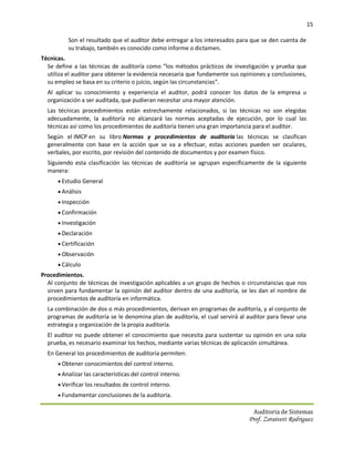 15

          Son el resultado que el auditor debe entregar a los interesados para que se den cuenta de
          su trabajo, también es conocido como informe o dictamen.
Técnicas.
  Se define a las técnicas de auditoría como “los métodos prácticos de investigación y prueba que
  utiliza el auditor para obtener la evidencia necesaria que fundamente sus opiniones y conclusiones,
  su empleo se basa en su criterio o juicio, según las circunstancias”.
  Al aplicar su conocimiento y experiencia el auditor, podrá conocer los datos de la empresa u
  organización a ser auditada, que pudieran necesitar una mayor atención.
  Las técnicas procedimientos están estrechamente relacionados, si las técnicas no son elegidas
  adecuadamente, la auditoría no alcanzará las normas aceptadas de ejecución, por lo cual las
  técnicas así como los procedimientos de auditoría tienen una gran importancia para el auditor.
  Según el IMCP en su libro Normas y procedimientos de auditoría las técnicas se clasifican
  generalmente con base en la acción que se va a efectuar, estas acciones pueden ser oculares,
  verbales, por escrito, por revisión del contenido de documentos y por examen físico.
  Siguiendo esta clasificación las técnicas de auditoría se agrupan específicamente de la siguiente
  manera:
       Estudio General
       Análisis
       Inspección
       Confirmación
       Investigación
       Declaración
       Certificación
       Observación
       Cálculo
Procedimientos.
  Al conjunto de técnicas de investigación aplicables a un grupo de hechos o circunstancias que nos
  sirven para fundamentar la opinión del auditor dentro de una auditoría, se les dan el nombre de
  procedimientos de auditoría en informática.
  La combinación de dos o más procedimientos, derivan en programas de auditoría, y al conjunto de
  programas de auditoría se le denomina plan de auditoría, el cual servirá al auditor para llevar una
  estrategia y organización de la propia auditoría.
  El auditor no puede obtener el conocimiento que necesita para sustentar su opinión en una sola
  prueba, es necesario examinar los hechos, mediante varias técnicas de aplicación simultánea.
  En General los procedimientos de auditoría permiten:
       Obtener conocimientos del control interno.
       Analizar las características del control interno.
       Verificar los resultados de control interno.
       Fundamentar conclusiones de la auditoría.

                                                                                Auditoria de Sistemas
                                                                               Prof. Zoraivett Rodriguez
 
