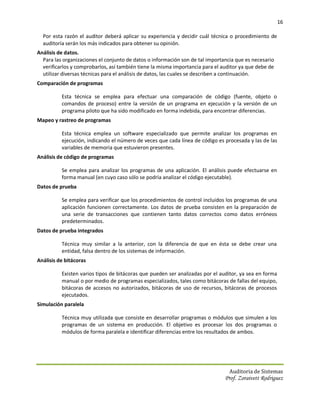 16

  Por esta razón el auditor deberá aplicar su experiencia y decidir cuál técnica o procedimiento de
  auditoría serán los más indicados para obtener su opinión.
Análisis de datos.
  Para las organizaciones el conjunto de datos o información son de tal importancia que es necesario
  verificarlos y comprobarlos, así también tiene la misma importancia para el auditor ya que debe de
  utilizar diversas técnicas para el análisis de datos, las cuales se describen a continuación.
Comparación de programas

          Esta técnica se emplea para efectuar una comparación de código (fuente, objeto o
          comandos de proceso) entre la versión de un programa en ejecución y la versión de un
          programa piloto que ha sido modificado en forma indebida, para encontrar diferencias.
Mapeo y rastreo de programas

          Esta técnica emplea un software especializado que permite analizar los programas en
          ejecución, indicando el número de veces que cada línea de código es procesada y las de las
          variables de memoria que estuvieron presentes.
Análisis de código de programas

          Se emplea para analizar los programas de una aplicación. El análisis puede efectuarse en
          forma manual (en cuyo caso sólo se podría analizar el código ejecutable).
Datos de prueba

          Se emplea para verificar que los procedimientos de control incluidos los programas de una
          aplicación funcionen correctamente. Los datos de prueba consisten en la preparación de
          una serie de transacciones que contienen tanto datos correctos como datos erróneos
          predeterminados.
Datos de prueba integrados

          Técnica muy similar a la anterior, con la diferencia de que en ésta se debe crear una
          entidad, falsa dentro de los sistemas de información.
Análisis de bitácoras

          Existen varios tipos de bitácoras que pueden ser analizadas por el auditor, ya sea en forma
          manual o por medio de programas especializados, tales como bitácoras de fallas del equipo,
          bitácoras de accesos no autorizados, bitácoras de uso de recursos, bitácoras de procesos
          ejecutados.
Simulación paralela

          Técnica muy utilizada que consiste en desarrollar programas o módulos que simulen a los
          programas de un sistema en producción. El objetivo es procesar los dos programas o
          módulos de forma paralela e identificar diferencias entre los resultados de ambos.




                                                                                 Auditoria de Sistemas
                                                                               Prof. Zoraivett Rodriguez
 
