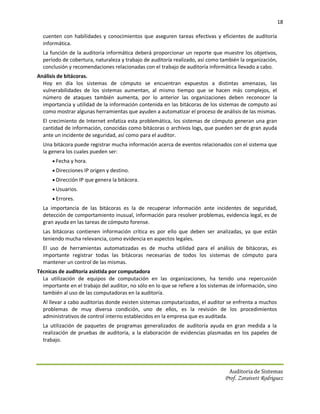 18

  cuenten con habilidades y conocimientos que aseguren tareas efectivas y eficientes de auditoría
  informática.
  La función de la auditoría informática deberá proporcionar un reporte que muestre los objetivos,
  período de cobertura, naturaleza y trabajo de auditoría realizado, así como también la organización,
  conclusión y recomendaciones relacionadas con el trabajo de auditoría informática llevado a cabo.
Análisis de bitácoras.
  Hoy en día los sistemas de cómputo se encuentran expuestos a distintas amenazas, las
  vulnerabilidades de los sistemas aumentan, al mismo tiempo que se hacen más complejos, el
  número de ataques también aumenta, por lo anterior las organizaciones deben reconocer la
  importancia y utilidad de la información contenida en las bitácoras de los sistemas de computo así
  como mostrar algunas herramientas que ayuden a automatizar el proceso de análisis de las mismas.
  El crecimiento de Internet enfatiza esta problemática, los sistemas de cómputo generan una gran
  cantidad de información, conocidas como bitácoras o archivos logs, que pueden ser de gran ayuda
  ante un incidente de seguridad, así como para el auditor.
  Una bitácora puede registrar mucha información acerca de eventos relacionados con el sistema que
  la genera los cuales pueden ser:
       Fecha y hora.
       Direcciones IP origen y destino.
       Dirección IP que genera la bitácora.
       Usuarios.
       Errores.
  La importancia de las bitácoras es la de recuperar información ante incidentes de seguridad,
  detección de comportamiento inusual, información para resolver problemas, evidencia legal, es de
  gran ayuda en las tareas de cómputo forense.
  Las bitácoras contienen información crítica es por ello que deben ser analizadas, ya que están
  teniendo mucha relevancia, como evidencia en aspectos legales.
  El uso de herramientas automatizadas es de mucha utilidad para el análisis de bitácoras, es
  importante registrar todas las bitácoras necesarias de todos los sistemas de cómputo para
  mantener un control de las mismas.
Técnicas de auditoría asistida por computadora
  La utilización de equipos de computación en las organizaciones, ha tenido una repercusión
  importante en el trabajo del auditor, no sólo en lo que se refiere a los sistemas de información, sino
  también al uso de las computadoras en la auditoría.
  Al llevar a cabo auditorías donde existen sistemas computarizados, el auditor se enfrenta a muchos
  problemas de muy diversa condición, uno de ellos, es la revisión de los procedimientos
  administrativos de control interno establecidos en la empresa que es auditada.
  La utilización de paquetes de programas generalizados de auditoría ayuda en gran medida a la
  realización de pruebas de auditoría, a la elaboración de evidencias plasmadas en los papeles de
  trabajo.




                                                                                   Auditoria de Sistemas
                                                                                 Prof. Zoraivett Rodriguez
 