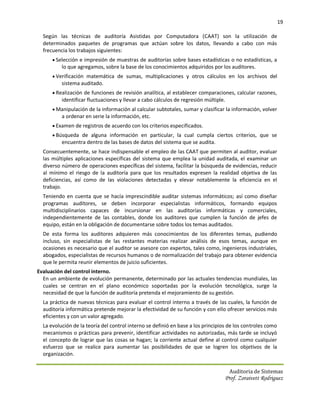 19

  Según las técnicas de auditoría Asistidas por Computadora (CAAT) son la utilización de
  determinados paquetes de programas que actúan sobre los datos, llevando a cabo con más
  frecuencia los trabajos siguientes:
       Selección e impresión de muestras de auditorías sobre bases estadísticas o no estadísticas, a
          lo que agregamos, sobre la base de los conocimientos adquiridos por los auditores.
       Verificación matemática de sumas, multiplicaciones y otros cálculos en los archivos del
          sistema auditado.
       Realización de funciones de revisión analítica, al establecer comparaciones, calcular razones,
          identificar fluctuaciones y llevar a cabo cálculos de regresión múltiple.
       Manipulación de la información al calcular subtotales, sumar y clasificar la información, volver
          a ordenar en serie la información, etc.
       Examen de registros de acuerdo con los criterios especificados.
       Búsqueda de alguna información en particular, la cual cumpla ciertos criterios, que se
          encuentra dentro de las bases de datos del sistema que se audita.
  Consecuentemente, se hace indispensable el empleo de las CAAT que permiten al auditor, evaluar
  las múltiples aplicaciones específicas del sistema que emplea la unidad auditada, el examinar un
  diverso número de operaciones específicas del sistema, facilitar la búsqueda de evidencias, reducir
  al mínimo el riesgo de la auditoría para que los resultados expresen la realidad objetiva de las
  deficiencias, así como de las violaciones detectadas y elevar notablemente la eficiencia en el
  trabajo.
  Teniendo en cuenta que se hacía imprescindible auditar sistemas informáticos; así como diseñar
  programas auditores, se deben incorporar especialistas informáticos, formando equipos
  multidisciplinarios capaces de incursionar en las auditorías informáticas y comerciales,
  independientemente de las contables, donde los auditores que cumplen la función de jefes de
  equipo, están en la obligación de documentarse sobre todos los temas auditados.
  De esta forma los auditores adquieren más conocimientos de los diferentes temas, pudiendo
  incluso, sin especialistas de las restantes materias realizar análisis de esos temas, aunque en
  ocasiones es necesario que el auditor se asesore con expertos, tales como, ingenieros industriales,
  abogados, especialistas de recursos humanos o de normalización del trabajo para obtener evidencia
  que le permita reunir elementos de juicio suficientes.
Evaluación del control interno.
  En un ambiente de evolución permanente, determinado por las actuales tendencias mundiales, las
  cuales se centran en el plano económico soportadas por la evolución tecnológica, surge la
  necesidad de que la función de auditoría pretenda el mejoramiento de su gestión.
  La práctica de nuevas técnicas para evaluar el control interno a través de las cuales, la función de
  auditoría informática pretende mejorar la efectividad de su función y con ello ofrecer servicios más
  eficientes y con un valor agregado.
  La evolución de la teoría del control interno se definió en base a los principios de los controles como
  mecanismos o prácticas para prevenir, identificar actividades no autorizadas, más tarde se incluyó
  el concepto de lograr que las cosas se hagan; la corriente actual define al control como cualquier
  esfuerzo que se realice para aumentar las posibilidades de que se logren los objetivos de la
  organización.


                                                                                      Auditoria de Sistemas
                                                                                  Prof. Zoraivett Rodriguez
 