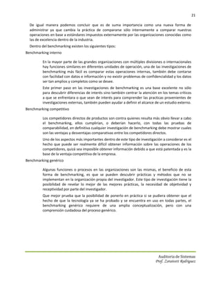 21

  De igual manera podemos concluir que es de suma importancia como una nueva forma de
  administrar ya que cambia la práctica de compararse sólo internamente a comparar nuestras
  operaciones en base a estándares impuestos externamente por las organizaciones conocidas como
  las de excelencia dentro de la industria.
  Dentro del benchmarking existen los siguientes tipos:
Benchmarking interno

         En la mayor parte de las grandes organizaciones con múltiples divisiones o internacionales
         hay funciones similares en diferentes unidades de operación, una de las investigaciones de
         benchmarking más fácil es comparar estas operaciones internas, también debe contarse
         con facilidad con datos e información y no existir problemas de confidencialidad y los datos
         ser tan amplios y completos como se desee.
         Este primer paso en las investigaciones de benchmarking es una base excelente no sólo
         para descubrir diferencias de interés sino también centrar la atención en los temas críticos
         a que se enfrentara o que sean de interés para comprender las practicas provenientes de
         investigaciones externas, también pueden ayudar a definir el alcance de un estudio externo.
Benchmarking competitivo

         Los competidores directos de productos son contra quienes resulta más obvio llevar a cabo
         el benchmarking, ellos cumplirían, o deberían hacerlo, con todas las pruebas de
         comparabilidad, en definitiva cualquier investigación de benchmarking debe mostrar cuales
         son las ventajas y desventajas comparativas entre los competidores directos.
         Uno de los aspectos más importantes dentro de este tipo de investigación a considerar es el
         hecho que puede ser realmente difícil obtener información sobre las operaciones de los
         competidores, quizá sea imposible obtener información debido a que está patentada y es la
         base de la ventaja competitiva de la empresa.
Benchmarking genérico

         Algunas funciones o procesos en las organizaciones son las mismas, el beneficio de esta
         forma de benchmarking, es que se pueden descubrir prácticas y métodos que no se
         implementan en la organización propia del investigador. Este tipo de investigación tiene la
         posibilidad de revelar lo mejor de las mejores prácticas, la necesidad de objetividad y
         receptividad por parte del investigador.
         Que mejor prueba que la posibilidad de ponerlo en práctica si se pudiera obtener que el
         hecho de que la tecnología ya se ha probado y se encuentra en uso en todas partes, el
         benchmarking genérico requiere de una amplia conceptualización, pero con una
         comprensión cuidadosa del proceso genérico.




                                                                                Auditoria de Sistemas
                                                                              Prof. Zoraivett Rodriguez
 