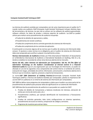 22




Computer Assisted Audit Techniques CAAT




  Las técnicas de auditoría asistidas por computadora son de suma importancia para el auditor de TI
  cuando realiza una auditoría. CAAT (Computer Audit Assisted Techniques) incluyen distintos tipos
  de herramientas y de técnicas, las que más se utilizan son los software de auditoría generalizado,
  software utilitario, los datos de prueba y sistemas expertos de auditoría. Las CAAT se pueden
  utilizar para realizar varios procedimientos de auditoría incluyendo:
      Prueba de los detalles de operaciones y saldos.
      Procedimientos de revisión analíticos.
      Pruebas de cumplimiento de los controles generales de sistemas de información.
      Pruebas de cumplimiento de los controles de aplicación.
  A continuación se enuncian algunas de las normas que el auditor de sistemas de información debe
  conocer. El ajustarse a estas normas no es obligatorio, pero el auditor de sistemas de información
  debe estar preparado para justificar cualquier incumplimiento a éstas.
  Normas Internacionales de Auditoría emitidas por IFAC (International Federation of Accountants)
  en la NIA (Norma Internacional de Auditoría o International Standards on Auditing, ISA) 15 y 16,
  donde se establece la necesidad de utilizar otras técnicas además de las manuales.
  Norma ISA 401, sobre Sistemas de Información por Computadora. SAS No. 94 (The Effect of
  Information Technology on the Auditor's Consideration of Internal Control in a Financial
  Statement audit) dice que en una organización que usa Tecnologías de Información, se puede ver
  afectada en uno de los siguientes cinco componentes del control interno: el ambiente de control,
  evaluación de riesgos, actividades de control, información, comunicación y monitoreo además de la
  forma en que se inicializan, registran, procesan y reporta las transacciones.
  La norma SAP 1009 (Statement of Auditing Practice) denominada Computer Assisted Audit
  Techniques (CAATs) o Técnicas de Auditoría Asistidas por Computador, plantea la importancia del
  uso de CAAT en auditorías en un entorno de sistemas de información por computadora.
  SAP 1009 los define como programas de computadora y datos que el auditor usa como parte de los
  procedimientos de auditoría para procesar datos de significancia en un sistema de información.
  SAP 1009 describe los procedimientos de auditoría en que pueden ser usados los CAAT:
     1. Pruebas de detalles de transacciones y balances (recálculos de intereses, extracción de
        ventas por encima de cierto valor, etc.)
     2. Procedimientos analíticos, por ejemplo identificación de inconsistencias o fluctuaciones
        significativas.
     3. Pruebas de controles generales, tales como configuraciones en sistemas operativos,
        procedimientos de acceso al sistema, comparación de códigos y versiones.
     4. Programas de muestreo para extraer datos.

                                                                                Auditoria de Sistemas
                                                                              Prof. Zoraivett Rodriguez
 