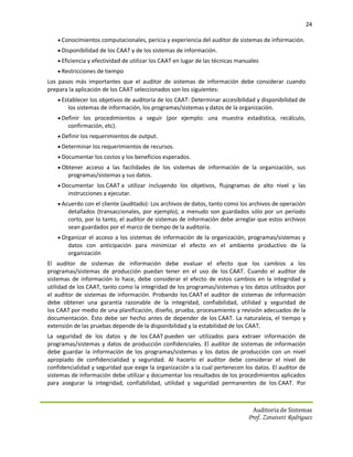 24

     Conocimientos computacionales, pericia y experiencia del auditor de sistemas de información.
     Disponibilidad de los CAAT y de los sistemas de información.
     Eficiencia y efectividad de utilizar los CAAT en lugar de las técnicas manuales
     Restricciones de tiempo
Los pasos más importantes que el auditor de sistemas de información debe considerar cuando
prepara la aplicación de los CAAT seleccionados son los siguientes:
     Establecer los objetivos de auditoría de los CAAT: Determinar accesibilidad y disponibilidad de
        los sistemas de información, los programas/sistemas y datos de la organización.
     Definir los procedimientos a seguir (por ejemplo: una muestra estadística, recálculo,
        confirmación, etc).
     Definir los requerimientos de output.
     Determinar los requerimientos de recursos.
     Documentar los costos y los beneficios esperados.
     Obtener acceso a las facilidades de los sistemas de información de la organización, sus
        programas/sistemas y sus datos.
     Documentar los CAAT a utilizar incluyendo los objetivos, flujogramas de alto nivel y las
        instrucciones a ejecutar.
     Acuerdo con el cliente (auditado): Los archivos de datos, tanto como los archivos de operación
        detallados (transaccionales, por ejemplo), a menudo son guardados sólo por un período
        corto, por lo tanto, el auditor de sistemas de información debe arreglar que estos archivos
        sean guardados por el marco de tiempo de la auditoría.
     Organizar el acceso a los sistemas de información de la organización, programas/sistemas y
        datos con anticipación para minimizar el efecto en el ambiente productivo de la
        organización
El auditor de sistemas de información debe evaluar el efecto que los cambios a los
programas/sistemas de producción puedan tener en el uso de los CAAT. Cuando el auditor de
sistemas de información lo hace, debe considerar el efecto de estos cambios en la integridad y
utilidad de los CAAT, tanto como la integridad de los programas/sistemas y los datos utilizados por
el auditor de sistemas de información. Probando los CAAT el auditor de sistemas de información
debe obtener una garantía razonable de la integridad, confiabilidad, utilidad y seguridad de
los CAAT por medio de una planificación, diseño, prueba, procesamiento y revisión adecuados de la
documentación. Ésto debe ser hecho antes de depender de los CAAT. La naturaleza, el tiempo y
extensión de las pruebas depende de la disponibilidad y la estabilidad de los CAAT.
La seguridad de los datos y de los CAAT pueden ser utilizados para extraer información de
programas/sistemas y datos de producción confidenciales. El auditor de sistemas de información
debe guardar la información de los programas/sistemas y los datos de producción con un nivel
apropiado de confidencialidad y seguridad. Al hacerlo el auditor debe considerar el nivel de
confidencialidad y seguridad que exige la organización a la cual pertenecen los datos. El auditor de
sistemas de información debe utilizar y documentar los resultados de los procedimientos aplicados
para asegurar la integridad, confiabilidad, utilidad y seguridad permanentes de los CAAT. Por



                                                                                  Auditoria de Sistemas
                                                                                Prof. Zoraivett Rodriguez
 
