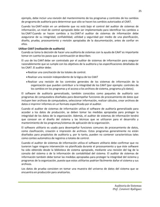 25

  ejemplo, debe incluir una revisión del mantenimiento de los programas y controles de los cambios
  de programa de auditoría para determinar que sólo se hacen los cambios autorizados al CAAT.
  Cuando los CAAT están en un ambiente que no está bajo el control del auditor de sistemas de
  información, un nivel de control apropiado debe ser implementado para identificar los cambios a
  los CAAT Cuando se hacen cambios a los CAAT el auditor de sistemas de información debe
  asegurarse de su integridad, confiabilidad, utilidad y seguridad por medio de una planificación,
  diseño, prueba, procesamiento y revisión apropiados de la documentación, antes de confiar en
  ellos.
Utilizar CAAT (realización de auditoría)
  Cuando se toma la decisión de hacer una auditoría de sistemas con la ayuda de CAAT es importante
  tomar en cuenta los pasos que a continuación se describen.
  El uso de los CAAT debe ser controlado por el auditor de sistemas de información para asegurar
  razonablemente que se cumple con los objetivos de la auditoría y las especificaciones detalladas de
  los CAAT. El auditor debe:
       Realizar una conciliación de los totales de control.
       Realizar una revisión independiente de la lógica de los CAAT
       Realizar una revisión de los controles generales de los sistemas de información de la
          organización que puedan contribuir a la integridad de los CAAT (por ejemplo: controles de
          los cambios en los programas y el acceso a los archivos de sistema, programa y/o datos).
  El software de auditoría generalizado, también conocidos como paquetes de auditoría son
  programas de computadora diseñados para desempeñar funciones de procesamiento de datos que
  incluyen leer archivos de computadora, seleccionar información, realizar cálculos, crear archivos de
  datos e imprimir informes en un formato especificado por el auditor.
  Cuando el auditor de sistemas de información utiliza el software de auditoría generalizado para
  acceder a los datos de producción, se deben tomar las medidas apropiadas para proteger la
  integridad de los datos de la organización. Además, el auditor de sistemas de información tendrá
  que conocer en el diseño del sistema y las técnicas que se utilizaron para el desarrollo y
  mantenimiento de los programas/sistemas de aplicación de la organización.
  El software utilitario es usado para desempeñar funciones comunes de procesamiento de datos,
  como clasificación, creación e impresión de archivos. Estos programas generalmente no están
  diseñados para propósitos de auditoría y, por lo tanto, pueden no contener características tales
  como conteo automático de registros o totales de control.
  Cuando el auditor de sistemas de información utiliza el software utilitario debe confirmar que no
  tuvieron lugar ninguna intervención no planificada durante el procesamiento y que éste software
  ha sido obtenido desde la biblioteca de sistema apropiado, mediante una revisión del log de la
  consola del sistema o de la información de contabilidad del sistema. El auditor de sistemas de
  información también debe tomar las medidas apropiadas para proteger la integridad del sistema y
  programas de la organización, puesto que estos utilitarios podrían fácilmente dañar el sistema y sus
  archivos.
  Los datos de prueba consisten en tomar una muestra del universo de datos del sistema que se
  encuentra en producción para analizarlos.



                                                                                 Auditoria de Sistemas
                                                                               Prof. Zoraivett Rodriguez
 