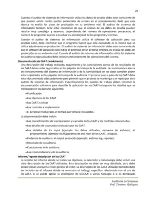 26

  Cuando el auditor de sistemas de información utiliza los datos de prueba debe estar consciente de
  que pueden existir ciertos puntos potenciales de errores en el procesamiento; dado que esta
  técnica no evalúa los datos de producción en su ambiente real. El auditor de sistemas de
  información también debe estar consciente de que el análisis de los datos de prueba pueden
  resultar muy complejos y extensos, dependiendo del número de operaciones procesadas, el
  número de programas sujetos a pruebas y la complejidad de los programas/sistemas.
  Cuando el auditor de sistemas de información utiliza el software de aplicación para sus
  pruebas CAAT, debe confirmar que el programa fuente que está evaluando es lo mismo que se
  utiliza actualmente en producción. El auditor de sistemas de información debe estar consciente de
  que el software de aplicación sólo indica el potencial de un proceso erróneo, no evalúa los datos de
  producción en su ambiente real. Cuando el auditor de sistemas de información utiliza los sistemas
  de auditoría especializados debe conocer profundamente las operaciones del sistema.
Documentación de CAAT (worksheets)
  Una descripción del trabajo realizado, seguimiento y las conclusiones acerca de los resultados de
  los CAAT deben estar registrados en los papeles de trabajo de la auditoría. Las conclusiones acerca
  del funcionamiento del sistema de información y de la confiabilidad de los datos también deben
  estar registrados en los papeles de trabajo de la auditoría. El proceso paso a paso de los CAAT debe
  estar documentado adecuadamente para permitir que el proceso se mantenga y se repita por otro
  auditor de sistemas de información. Específicamente los papeles de trabajo deben contener la
  documentación suficiente para describir la aplicación de los CAAT incluyendo los detalles que se
  mencionan en los párrafos siguientes:
       Planificación
       Los objetivos de los CAAT
       Los CAAT a utilizar
       Los controles a implementar
       El personal involucrado, el tiempo que tomará y los costos.
  La documentación debe incluir:
       Los procedimientos de la preparación y la prueba de los CAAT y los controles relacionados.
       Los detalles de las pruebas realizadas por los CAAT.
       Los detalles de los input (ejemplo: los datos utilizados, esquema de archivos), el
          procesamiento (ejemplo: los flujogramas de alto nivel de los CAAT, la lógica).
       Evidencia de auditoría: el output producido (ejemplo: archivos log, reportes).
       Resultado de la auditoría.
       Conclusiones de la auditoría.
       Las recomendaciones de la auditoría.
Informe/reporte descripción de los CAAT
   La sección del informe donde se tratan los objetivos, la extensión y metodología debe incluir una
   clara descripción de los CAAT utilizados. Esta descripción no debe ser muy detallada, pero debe
   proporcionar una buena visión general al lector. La descripción de los CAAT utilizados también debe
   ser incluida en el informe donde se menciona el hallazgo específico relacionado con el uso de
   los CAAT. Si se puede aplicar la descripción de los CAAT a varios hallazgos o si es demasiado

                                                                                   Auditoria de Sistemas
                                                                                 Prof. Zoraivett Rodriguez
 