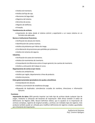 28

       Análisis de Inventario.
       Análisis de flujo de caja.
       Revisiones de Seguridad.
       Registros del sistema.
       Derechos de acceso.
       Registro de teléfonos.
       Firewalls.
  Transferencias de archivos.
       Importación de datos desde el sistema central y exportación a un nuevo sistema en un
          formato más adecuado.
  Bancos e instituciones financieras.
       Verificación de cálculos de interés.
       Identificación de cuentas inactivas.
       Análisis de préstamos por índices de riesgo.
       Corroboración de provisiones para pérdidas por préstamos.
       Análisis de reclamos de seguros.
  Industrias.
       Verificación de costos de inventarios.
       Análisis de movimientos de inventario.
       Comprobación de diferencias entre el mayor general y las cuentas de inventario.
       Análisis y anticuación del trabajo en curso.
  Organizaciones de ventas al por menor.
       Análisis de utilidad bruta.
       Análisis por región, departamento o línea de producto.
       Análisis de precios.
  Entes gubernamentales (prestadores de ayudas y beneficios).
       Comprobación de cálculos.
       Análisis y acumulación de estadísticas de pago.
       Búsqueda de duplicados: coincidencias cruzadas de nombres, direcciones e información
          bancaria.

Funciones
  Importación de datos. IDEA permite importar casi todo tipo de archivos desde cualquier tipo de
  origen, mediante la utilización del Asistente de importación. IDEA ofrece también el editor de
  Definiciones de Registro (RDE, Record Definition Editor), que lo ayudará en la importación de
  archivos complejos, registros de longitud variable, y archivos con múltiples tipos de registros. Este
  producto también puede ser utilizado para modificar definiciones de registros creadas y guardadas
  por el Asistente de Importación.
                                                                                  Auditoria de Sistemas
                                                                                Prof. Zoraivett Rodriguez
 