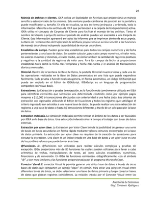 29

Manejo de archivos y clientes. IDEA utiliza un Explotador de Archivos que proporciona un manejo
sencillo y estandarizado de los mismos. Esta ventana puede cambiarse de posición en la pantalla y
puede modificarse su tamaño. En ella se visualiza, ya sea en forma jerárquica u ordenada, toda la
información referente a los archivos de IDEA que pertenecen a la carpeta de trabajo (cliente) activa.
IDEA utiliza el concepto de Carpetas de Cliente para facilitar el manejo de los archivos. Tanto el
nombre del cliente o proyecto como el período de análisis pueden ser asociados a una Carpeta de
Cliente. Esta información aparecerá en todos los informes que se impriman dentro de esta carpeta.
La Barra de Herramientas del Explorador de Archivos proporciona un acceso sencillo a las funciones
de manejo de archivos incluyendo la posibilidad de marcar un archivo.
Estadísticas de campo. Pueden generarse estadísticas para todos los campos numéricos y de fecha
pertenecientes a una base de datos. Se pueden calcular, para cada campo numérico, el valor neto,
los valores máximos y mínimos, el valor medio, así como también la cantidad de registros positivos
y negativos y la cantidad de registros de valor cero. Para los campos de fecha se proporcionan
estadísticas tales como la fecha más temprana y fecha más tardía y el análisis de transacciones
diarias y mensuales.
Historial. Dentro de la Ventana de Base de Datos, la pestaña Historial muestra todas y cada una de
las operaciones realizadas en la Base de Datos presentadas en una lista que puede expandirse
fácilmente. Cada prueba o función realizada genera, en forma automática, un código IDEAScript que
puede ser copiado en el Editor de IDEAScript. IDEAScript es un lenguaje de programación
compatible con Visual Basic.
Extracciones. La Extracción o prueba de excepción, es la función más comúnmente utilizada en IDEA
para identificar elementos que satisfacen una determinada condición como por ejemplo pagos
mayores a $10,000 o transacciones efectuadas con anterioridad a una fecha dada. Los criterios de
extracción son ingresados utilizando el Editor de Ecuaciones y todos los registros que satisfagan el
criterio ingresado son extraídos a una nueva base de datos. Se puede realizar una sola extracción de
registros a una base de datos o hasta 50 extracciones diferentes a través de un solo paso por la base
de datos.
Extracción indexada. La Extracción Indexada permite limitar el ámbito de los datos a ser buscados
por IDEA en la base de datos. Una extracción indexada ahorra tiempo al trabajar con bases de datos
extensas.
Extracción por valor clave. La Extracción por Valor Clave brinda la posibilidad de generar una serie
de bases de datos secundarias en forma rápida mediante valores comunes encontrados en la base
de datos primaria. La extracción por valor clave no requiere de la creación de ecuaciones para
ejecutar la extracción. Una clave es un índice creado en una base de datos y un valor clave es uno
de los posibles valores que puede tomar esa clave.
@Funciones. Las @Funciones son utilizadas para realizar cálculos complejos y pruebas de
excepción. IDEA proporciona más de 80 funciones las cuales pueden utilizarse para llevar a cabo
aritmética de fechas, manipulaciones de texto, así como cálculos estadísticos, numéricos,
financieros y de conversión. En IDEA las funciones comienzan, ortográficamente, con el símbolo
“@”, y son muy similares a las funciones proporcionadas por el programa Microsoft Excel.
Conector Visual. El conector Visual le permite generar una única base de datos a través de otras
bases de datos que comparten un campo “clave” en común. Para crear una conexión visual entre
diferentes bases de datos, se debe seleccionar una base de datos primaria y luego conectar bases
de datos que posean registros coincidentes. La relación creada por el Conector Visual entre las

                                                                                Auditoria de Sistemas
                                                                              Prof. Zoraivett Rodriguez
 