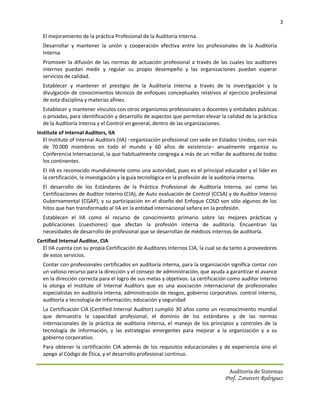 3

  El mejoramiento de la práctica Profesional de la Auditoría Interna.
  Desarrollar y mantener la unión y cooperación efectiva entre los profesionales de la Auditoría
  Interna.
  Promover la difusión de las normas de actuación profesional a través de las cuales los auditores
  internos puedan medir y regular su propio desempeño y las organizaciones puedan esperar
  servicios de calidad.
  Establecer y mantener el prestigio de la Auditoría Interna a través de la investigación y la
  divulgación de conocimientos técnicos de enfoques conceptuales relativos al ejercicio profesional
  de esta disciplina y materias afines.
  Establecer y mantener vínculos con otros organismos profesionales o docentes y entidades públicas
  o privadas, para identificación y desarrollo de aspectos que permitan elevar la calidad de la práctica
  de la Auditoría Interna y el Control en general, dentro de las organizaciones.
Institute of Internal Auditors, IIA
   El Institute of Internal Auditors (IIA) –organización profesional con sede en Estados Unidos, con más
   de 70.000 miembros en todo el mundo y 60 años de existencia– anualmente organiza su
   Conferencia Internacional, la que habitualmente congrega a más de un millar de auditores de todos
   los continentes.
  EI IIA es reconocido mundialmente como una autoridad, pues es el principal educador y el líder en
  la certificación, la investigación y la guía tecnológica en la profesión de la audítoría interna.
  El desarrollo de los Estándares de la Práctica Profesional de Auditoría Interna, así como las
  Certificaciones de Auditor Interno (CIA), de Auto evaluación de Control (CCSA) y de Auditor Interno
  Gubernamental (CGAP), y su participación en el diseño del Enfoque COSO son sólo algunos de los
  hitos que han transformado al IIA en la entidad internacional señera en la profesión.
  Establecen el IIA como el recurso de conocimiento primario sobre las mejores prácticas y
  publicaciones (cuestiones) que afectan la profesión interna de auditoría. Encuentran las
  necesidades de desarrollo de profesional que se desarrollan de médicos internos de auditoría.
Certified Internal Auditor, CIA
  El IIA cuenta con su propia Certificación de Auditores Internos CIA, la cual se da tanto a proveedores
  de estos servicios.
  Contar con profesionales certificados en auditoría interna, para la organización significa contar con
  un valioso recurso para la dirección y el consejo de administración, que ayuda a garantizar el avance
  en la dirección correcta para el logro de sus metas y objetivos. La certificación como auditor interno
  la otorga el Institute of Internal Auditors que es una asociación internacional de profesionales
  especialistas en auditoría interna, administración de riesgos, gobierno corporativo. control interno,
  auditoría a tecnología de información, educación y seguridad.
  La Certificación CIA (Certified Internal Auditor) cumplió 30 años como un reconocimiento mundial
  que demuestra la capacidad profesional, el dominio de los estándares y de las normas
  internacionales de la práctica de auditoría interna, el manejo de los principios y controles de la
  tecnología de información, y las estrategias emergentes para mejorar a la organización y a su
  gobierno corporativo.
  Para obtener la certificación CIA además de los requisitos educacionales y de experiencia sino el
  apego al Código de Ética, y el desarrollo profesional continuo.


                                                                                   Auditoria de Sistemas
                                                                                 Prof. Zoraivett Rodriguez
 
