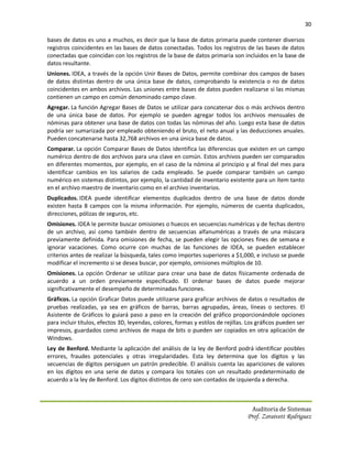 30

bases de datos es uno a muchos, es decir que la base de datos primaria puede contener diversos
registros coincidentes en las bases de datos conectadas. Todos los registros de las bases de datos
conectadas que coincidan con los registros de la base de datos primaria son incluidos en la base de
datos resultante.
Uniones. IDEA, a través de la opción Unir Bases de Datos, permite combinar dos campos de bases
de datos distintas dentro de una única base de datos, comprobando la existencia o no de datos
coincidentes en ambos archivos. Las uniones entre bases de datos pueden realizarse si las mismas
contienen un campo en común denominado campo clave.
Agregar. La función Agregar Bases de Datos se utilizar para concatenar dos o más archivos dentro
de una única base de datos. Por ejemplo se pueden agregar todos los archivos mensuales de
nóminas para obtener una base de datos con todas las nóminas del año. Luego esta base de datos
podría ser sumarizada por empleado obteniendo el bruto, el neto anual y las deducciones anuales.
Pueden concatenarse hasta 32,768 archivos en una única base de datos.
Comparar. La opción Comparar Bases de Datos identifica las diferencias que existen en un campo
numérico dentro de dos archivos para una clave en común. Estos archivos pueden ser comparados
en diferentes momentos, por ejemplo, en el caso de la nómina al principio y al final del mes para
identificar cambios en los salarios de cada empleado. Se puede comparar también un campo
numérico en sistemas distintos, por ejemplo, la cantidad de inventario existente para un ítem tanto
en el archivo maestro de inventario como en el archivo inventarios.
Duplicados. IDEA puede identificar elementos duplicados dentro de una base de datos donde
existen hasta 8 campos con la misma información. Por ejemplo, números de cuenta duplicados,
direcciones, pólizas de seguros, etc.
Omisiones. IDEA le permite buscar omisiones o huecos en secuencias numéricas y de fechas dentro
de un archivo, así como también dentro de secuencias alfanuméricas a través de una máscara
previamente definida. Para omisiones de fecha, se pueden elegir las opciones fines de semana e
ignorar vacaciones. Como ocurre con muchas de las funciones de IDEA, se pueden establecer
criterios antes de realizar la búsqueda, tales como importes superiores a $1,000, e incluso se puede
modificar el incremento si se desea buscar, por ejemplo, omisiones múltiplos de 10.
Omisiones. La opción Ordenar se utilizar para crear una base de datos físicamente ordenada de
acuerdo a un orden previamente especificado. El ordenar bases de datos puede mejorar
significativamente el desempeño de determinadas funciones.
Gráficos. La opción Graficar Datos puede utilizarse para graficar archivos de datos o resultados de
pruebas realizadas, ya sea en gráficos de barras, barras agrupadas, áreas, líneas o sectores. El
Asistente de Gráficos lo guiará paso a paso en la creación del gráfico proporcionándole opciones
para incluir títulos, efectos 3D, leyendas, colores, formas y estilos de rejillas. Los gráficos pueden ser
impresos, guardados como archivos de mapa de bits o pueden ser copiados en otra aplicación de
Windows.
Ley de Benford. Mediante la aplicación del análisis de la ley de Benford podrá identificar posibles
errores, fraudes potenciales y otras irregularidades. Esta ley determina que los dígitos y las
secuencias de dígitos persiguen un patrón predecible. El análisis cuenta las apariciones de valores
en los dígitos en una serie de datos y compara los totales con un resultado predeterminado de
acuerdo a la ley de Benford. Los dígitos distintos de cero son contados de izquierda a derecha.



                                                                                    Auditoria de Sistemas
                                                                                  Prof. Zoraivett Rodriguez
 