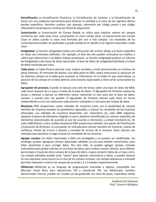 31

Estratificación. La Estratificación Numérica, la Estratificación de Carácter y la Estratificación de
Fecha son una poderosa herramienta para totalizar la cantidad y el valor de los registros dentro
bandas específicas. Permiten analizar, por ejemplo, elementos por código postal o por código
alfanumérico de producto o activos por fecha de adquisición.
Sumarización. La Sumarización de Campo Rápida se utiliza para totalizar valores de campos
numéricos por cada clave única, sumarizando un único campo clave. La Sumarización por Campo
Clave se utiliza cuando la clave está formada por uno o más campos. Los resultados de las
sumarizaciones pueden ser graficados y puede accederse en detalle a los registros asociados a cada
clave.
Antigüedad. La función antigüedad realiza una anticuación del archivo desde una fecha específica
en hasta seis intervalos definidos. Por ejemplo, al final del año pueden anticuarse los créditos a
cobrar para determinar si se deben realizar provisiones. La función antigüedad produce un Informe
de Antigüedad y dos bases de datos opcionales: la base de datos de antigüedad detallada y la base
de datos totalizada por clave.
Tabla pivot. La Tabla Pívot le permite crear análisis variables y multi-dimensionales en archivos de
datos extensos. Al momento de diseñar una tabla pívot en IDEA, podrá seleccionar la ubicación de
los distintos campos en la tabla para visualizar la información en el modo en que usted desea. La
posición de los campos en la tabla definirá como estarán organizados y cómo serán sumarizados los
datos.
Agrupador de procesos. Cuando se ejecuta una serie de tareas sobre una base de datos de IDEA,
cada tarea requiere de un paso a través de la base de datos. El Agrupador de Procesos analiza las
tareas a efectuar y ejecuta las diferentes tareas realizando un solo paso por la base de datos,
siempre y cuando esto sea posible. El Agrupador de Procesos ejecuta cada tarea en forma
independiente y crea una salida para cada proceso realizando un solo paso por la base de datos.
Muestreo. IDEA proporciona cuatro métodos de muestreo junto con la posibilidad de calcular
tamaños de muestras basadas en parámetros ingresados, y evaluar los resultados de las muestras
efectuadas. Los métodos de muestreo disponibles son: sistemático (ej. cada 1000 registros);
aleatorio (número de elementos elegidos al azar); aleatorio estratificado (un número específico de
elementos seleccionados de acuerdo al azar de acuerdo a intervalos); y unidad monetaria (ej. De
cada 1,000 dólares u otra unidad monetaria).IDEA proporciona también una opción de Planificación
y Evaluación de Atributos, la cual puede ser utilizada para calcular tamaños de muestras, niveles de
confianza, límites de errores o desvíos y cantidad de errores de la muestra. Estos cálculos son
utilizados para planificar y luego evaluar los resultados de las muestras.
Agregar campos. Los datos importados a IDEA son protegidos y no pueden ser modificados. Sin
embargo, pueden agregarse campos adicionales editables ya sea para detallar comentarios, para
tildar elementos o para corregir datos. Por otro lado, se pueden agregar campos virtuales
(calculados) para probar cálculos en una base de datos, para realizar nuevos cálculos, para obtener
porcentajes a través de otros campos de la base de datos, o para convertir datos de un tipo a otro.
Los campos editables pueden estar “vacíos” para ingresar comentarios o datos, o pueden basarse
en una expresión como ocurre en el caso de los campos virtuales. Los campos booleanos y triestado
permiten etiquetar o marcar los campos de acuerdo a 2 o 3 estados respectivamente.
IDEAScript. IDEAScript es un lenguaje de programación orientada a objetos, compatible con
Microsot Visual Basic para Aplicaciones TM y LotusScript TM. Los IDEAScripts, también
denominados macros, pueden ser creados ya sea grabando una serie de pasos, copiándose desde

                                                                               Auditoria de Sistemas
                                                                             Prof. Zoraivett Rodriguez
 