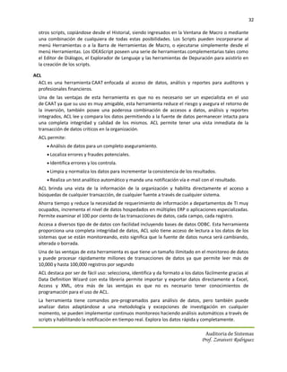 32

  otros scripts, copiándose desde el Historial, siendo ingresados en la Ventana de Macro o mediante
  una combinación de cualquiera de todas estas posibilidades. Los Scripts pueden incorporarse al
  menú Herramientas o a la Barra de Herramientas de Macro, o ejecutarse simplemente desde el
  menú Herramientas. Los IDEAScript poseen una serie de herramientas complementarias tales como
  el Editor de Diálogos, el Explorador de Lenguaje y las herramientas de Depuración para asistirlo en
  la creación de los scripts.

ACL
  ACL es una herramienta CAAT enfocada al acceso de datos, análisis y reportes para auditores y
  profesionales financieros.
  Una de las ventajas de esta herramienta es que no es necesario ser un especialista en el uso
  de CAAT ya que su uso es muy amigable, esta herramienta reduce el riesgo y asegura el retorno de
  la inversión, también posee una poderosa combinación de accesos a datos, análisis y reportes
  integrados, ACL lee y compara los datos permitiendo a la fuente de datos permanecer intacta para
  una completa integridad y calidad de los mismos. ACL permite tener una vista inmediata de la
  transacción de datos críticos en la organización.
  ACL permite:
       Análisis de datos para un completo aseguramiento.
       Localiza errores y fraudes potenciales.
       Identifica errores y los controla.
       Limpia y normaliza los datos para incrementar la consistencia de los resultados.
       Realiza un test analítico automático y manda una notificación vía e-mail con el resultado.
  ACL brinda una vista de la información de la organización y habilita directamente el acceso a
  búsquedas de cualquier transacción, de cualquier fuente a través de cualquier sistema.
  Ahorra tiempo y reduce la necesidad de requerimiento de información a departamentos de TI muy
  ocupados, incrementa el nivel de datos hospedados en múltiples ERP o aplicaciones especializadas.
  Permite examinar el 100 por ciento de las transacciones de datos, cada campo, cada registro.
  Accesa a diversos tipo de de datos con facilidad incluyendo bases de datos ODBC. Esta herramienta
  proporciona una completa integridad de datos, ACL solo tiene acceso de lectura a los datos de los
  sistemas que se están monitoreando, esto significa que la fuente de datos nunca será cambiando,
  alterada o borrada.
  Una de las ventajas de esta herramienta es que tiene un tamaño ilimitado en el monitoreo de datos
  y puede procesar rápidamente millones de transacciones de datos ya que permite leer más de
  10,000 y hasta 100,000 registros por segundo
  ACL destaca por ser de fácil uso: selecciona, identifica y da formato a los datos fácilmente gracias al
  Data Definition Wizard con esta librería permite importar y exportar datos directamente a Excel,
  Access y XML, otra más de las ventajas es que no es necesario tener conocimientos de
  programación para el uso de ACL.
  La herramienta tiene comandos pre-programados para análisis de datos, pero también puede
  analizar datos adaptándose a una metodología y excepciones de investigación en cualquier
  momento, se pueden implementar continuos monitoreos haciendo análisis automáticos a través de
  scripts y habilitando la notificación en tiempo real. Explora los datos rápida y completamente.

                                                                                   Auditoria de Sistemas
                                                                                  Prof. Zoraivett Rodriguez
 