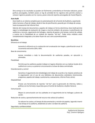 33

  Otra ventaja es los resultados se pueden ver fácilmente y entenderlos en formatos tabulares, posee
  graficas precargadas, también posee un log de actividad de los registros ésto permite analizar y
  comprar registros pasados con los nuevos, posee vistas de reportes precargadas de Crystal Reports.

Auto Audit
  Auto Audit es un sistema completo para la automatización de la función de Auditoría, soportando
  todo el proceso y flujo de trabajo, desde la fase de planificación, pasando por el trabajo de campo,
  hasta la preparación del informe final.
  Además del manejo de documentos y papeles de trabajo en forma electrónica, Auto Audit permite
  seguir la metodología de evaluación de riesgos a nivel de entidad o de proceso, la planificación de
  auditorías y recursos, seguimiento de hallazgos, reportes de gastos y de tiempo, control de calidad,
  y cuenta con la flexibilidad de un módulo de reportes “ad hoc”. Todos estos módulos están
  completamente integrados y los datos fluyen de uno a otro automáticamente

Beneficios
Eficiencia en el trabajo

           Aumenta la eficiencia en la conducción de la evaluación de riesgos y planificación anual. El
           incremento está entre 20% y 45%.
Base de conocimiento

           Acceso inmediato a toda la documentación de auditorías pasadas, en ejecución o
           planeadas.
Flexibilidad

           Permite que los auditores puedan trabajar en lugares distantes con sus réplicas locales de la
           auditoría en curso y su posterior sincronización a la base de datos centralizada.
Estandarización y control

           Garantiza el seguimiento de metodologías de trabajo de acuerdo a las mejores prácticas de
           la organización con el uso de una biblioteca de documentos estándares (memoranda,
           programas, papeles de trabajo, cuestionarios, evaluaciones, informe final y otros).
Adaptabilidad

           Provee una herramienta de reportes “ad hoc” para la generación de informes, tablas y
           gráficos con los formatos requeridos para el Comité de Auditoría o Auditor General.
Comunicación

           Mejora la comunicación con los auditados en el seguimiento de los hallazgos y planes de
           acción.
Reducción de costos y aprovechamiento del recurso más valioso (el auditor):

           Se reducen los costos y el tiempo de documentación y revisión de papeles, logrando invertir
           más tiempo en la auditoría, añadiendo así valor a la labor de auditoría.
Seguridad y confidencialidad

                                                                                   Auditoria de Sistemas
                                                                                 Prof. Zoraivett Rodriguez
 