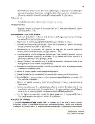 34

          Permite la creación de usuarios definiendo perfiles según su rol dentro de la auditoría para
          controlar el acceso de documentos e integridad de la información. Con sus algoritmos de
          cifrado (encriptación) Auto Audit garantiza la confidencialidad de información.
Facilidad de uso

          Auto Audit se aprende e implementa en menos de una semana.
Integración con ACL

          Es posible integrar los procesos de análisis de datos que se efectúan con ACL en los papeles
          de trabajo de Auto Audit.

Funcionalidad de Auto Audit for Windows
       Planificación de Auditorías en función de la Evaluación de Riesgos, siguiendo la metodología
           de evaluación vertical y/o por proceso.
       Programación de auditorías y asignación de auditores para el trabajo de campo.
       Flexibilidad máxima para la numeración e índice de los programas y papeles de trabajo,
          enlaces y referencias cruzadas de documentos.
       Mantenimiento de una Biblioteca de Estándares de programas de auditoría, papeles de
          trabajo, memos, listas de chequeo, hallazgos, informes y otros.
       Establecimiento de usuarios con perfiles definidos para crear, modificar, eliminar, revisar o
          aprobar documentos específicos, de acuerdo a su rol dentro del flujo de trabajo en el
          proceso de auditoría (Gerente, Encargado, Staff).
       Creación automática del Informe Final de Auditoría extrayendo información clave de los
          hallazgos registrados durante el trabajo de campo.
       Monitoreo de hallazgos para todas las auditorías visualizado por status, fecha de seguimiento,
          auditoría, nivel de riesgo y otros.
       Registro de tiempos y gastos para la generación de reportes.
       Elaboración de encuestas post-auditoría así como también evaluaciones de los auditores.
       Disponibilidad de reportes estándares ya listos para su uso y posibilidad de crear reportes “ad
          hoc” según las necesidades.
       Mantiene un registro histórico de todas las actualizaciones, revisiones y aprobaciones de
          documentos.
       Permite personalizar áreas de la aplicación para reflejar el ambiente de trabajo único de cada
          organización tales como: áreas de negocio, factores de riesgo, calificaciones de hallazgos,
          entre otros y se adapta a cualquier estructura de auditoría (COSO, COCO, CSA).
       Tiene un algoritmo propio que encripta los datos asegurando la confidencialidad de la
          información y su acceso únicamente a través de la aplicación.

Audicontrol APL (AUDISIS)
  La metodología Audicontrol APL versión 2005 y el software en el que ésta se apoya, proveen
  ayudas para asistir a los diseñadores de controles, analistas de seguridad y analistas de riesgos, en
  el desarrollo de todas las etapas de proyectos de Gestión de Riesgos y Diseño de Controles Internos

                                                                                  Auditoria de Sistemas
                                                                                Prof. Zoraivett Rodriguez
 