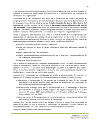 35

o de Rediseño, Reingeniería del Sistema de Control Interno existente para procesos de negocio,
sistemas de información (Aplicaciones de Computador) y la Infraestructura de Tecnología de
Información de la organización.
Audicontrol APL es una herramienta para asistir en la construcción de sistemas de gestión de
riesgos y controles internos en los procesos de la cadena de valor y los sistemas de información de
las empresas. Para este fin, utiliza la técnica de Autoevaluación del Control (CSA: Control Self
Assessment), también conocida con el nombre de Autoaseguramiento del Control (CSA: Control
Self Assurance). Esta es una extensión de los mecanismos de control interno que tiene por objeto el
asegurar a los clientes, accionistas y organismos gubernamentales de control y vigilancia, que los
controles necesarios están establecidos y son efectivos para mitigar los riesgos importantes.
Desde la perspectiva administrativa, CSA asiste en la determinación de si la organización está
satisfaciendo sus objetivos. Las ventajas claves de implementar un CSA incluyen la detección
temprana de riesgos y el desarrollo de planes de acción concretos que salvaguarden los programas
organizacionales contra riesgos del negocio significativos. Los objetivos del CSA son:
     Reducir o eliminar los controles costosos e inefectivos.
     Define con precisión las áreas de riesgo, mientras se desarrollan adecuadas medidas de
        control.
     Evalúa los estándares de control utilizados.
     Enfatiza las responsabilidades de la administración por el desarrollo y monitoreo efectivo de
        los sistemas de control interno.
     Comunicar los resultados a otros.
CSA es una técnica que implica la conducción de talleres (workshops) con todos los miembros del
staff que intervienen en un proceso o sistema de información, en el cual se discuten los riesgos y
problemas de control y se aconsejan planes de acción para solucionar esos problemas. Este proceso
ofrece un medio de identificar los problemas de control y las recomendaciones de mejoramiento.
Los facilitadores ayudan al grupo a ponerse de acuerdo.
Audicontrol-APL automatiza las metodologías de diseño y documentación de controles en
operaciones de negocios y procesos de TI, utilizando tres alternativas de escenarios de riesgo:
     Subprocesos o componentes de los procesos de la Cadena de Valor de las Empresas
        (misionales o de apoyo administrativo), definidos de acuerdo con las condiciones de
        funcionamiento reales de cada Organización.
     Diez escenarios de riesgos claves para la Infraestructura de TI. La metodología es aplicable
        para desarrollar el enfoque de diseño de gestión de riesgos para procesos de los cuatro
        dominios del Modelo COBIT (Control Objectives for Information and Related Technology,
        tercera edición en el año 2000).
     Quince escenarios de Riesgo agrupados de manera natural, que representan el ciclo de vida
        del control de los datos en las aplicaciones de computador.
Audicontrol-APL provee una herramienta de software orientada al usuario final, para apoyar el
desarrollo de todas las fases y etapas de la metodología de Diseño de Controles y Gestión de
Riesgos Operacionales. Las 2 fases y 10 etapas de la metodología son las siguientes:
Fase I: fase estática o estructural del control interno.


                                                                              Auditoria de Sistemas
                                                                            Prof. Zoraivett Rodriguez
 