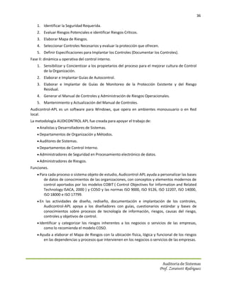 36

    1. Identificar la Seguridad Requerida.
    2. Evaluar Riesgos Potenciales e identificar Riesgos Críticos.
    3. Elaborar Mapa de Riesgos.
    4. Seleccionar Controles Necesarios y evaluar la protección que ofrecen.
    5. Definir Especificaciones para Implantar los Controles (Documentar los Controles).
Fase II: dinámica u operativa del control interno.
    1. Sensibilizar y Concientizar a los propietarios del proceso para el mejorar cultura de Control
       de la Organización.
    2. Elaborar e Implantar Guías de Autocontrol.
    3. Elaborar e Implantar de Guías de Monitoreo de la Protección Existente y del Riesgo
       Residual.
    4. Generar el Manual de Controles y Administración de Riesgos Operacionales.
    5. Mantenimiento y Actualización del Manual de Controles.
Audicontrol-APL es un software para Windows, que opera en ambientes monousuario o en Red
local.
La metodología AUDICONTROL APL fue creada para apoyar el trabajo de:
     Analistas y Desarrolladores de Sistemas.
     Departamentos de Organización y Métodos.
     Auditores de Sistemas.
     Departamentos de Control Interno.
     Administradores de Seguridad en Procesamiento electrónico de datos.
     Administradores de Riesgos.
Funciones.
     Para cada proceso o sistema objeto de estudio, Audicontrol-APL ayuda a personalizar las bases
        de datos de conocimientos de las organizaciones, con conceptos y elementos modernos de
        control aportados por los modelos COBIT ( Control Objectives for Information and Related
        Technology ISACA, 2000 ) y COSO y las normas ISO 9000, ISO 9126, ISO 12207, ISO 14000,
        ISO 18000 e ISO 17799.
     En las actividades de diseño, rediseño, documentación e implantación de los controles,
        Audicontrol-APL apoya a los diseñadores con guías, cuestionarios estándar y bases de
        conocimientos sobre procesos de tecnología de información, riesgos, causas del riesgo,
        controles y objetivos de control.
     Identificar y categorizar los riesgos inherentes a los negocios o servicios de las empresas,
        como lo recomienda el modelo COSO.
     Ayuda a elaborar el Mapa de Riesgos con la ubicación física, lógica y funcional de los riesgos
        en las dependencias y procesos que intervienen en los negocios o servicios de las empresas.




                                                                                Auditoria de Sistemas
                                                                               Prof. Zoraivett Rodriguez
 