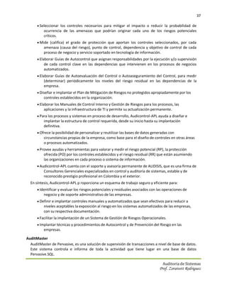 37

       Seleccionar los controles necesarios para mitigar el impacto o reducir la probabilidad de
          ocurrencia de las amenazas que podrían originar cada uno de los riesgos potenciales
          críticos.
       Mide (califica) el grado de protección que aportan los controles seleccionados, por cada
          amenaza (causa del riesgo), punto de control, dependencia y objetivo de control de cada
          proceso de negocio y servicio soportado en tecnología de información.
       Elaborar Guías de Autocontrol que asignan responsabilidades por la ejecución y/o supervisión
          de cada control clave en las dependencias que intervienen en los procesos de negocios
          automatizados.
       Elaborar Guías de Autoevaluación del Control o Autoaseguramiento del Control, para medir
          (determinar) periódicamente los niveles del riesgo residual en las dependencias de la
          empresa.
       Diseñar e implantar el Plan de Mitigación de Riesgos no protegidos apropiadamente por los
          controles establecidos en la organización.
       Elaborar los Manuales de Control Interno y Gestión de Riesgos para los procesos, las
          aplicaciones y la infraestructura de TI y permite su actualización permanente.
       Para los procesos y sistemas en proceso de desarrollo, Audicontrol-APL ayuda a diseñar e
          implantar la estructura de control requerida, desde su inicio hasta su implantación
          definitiva.
       Ofrece la posibilidad de personalizar y reutilizar las bases de datos generadas con
          circunstancias propias de la empresa, como base para el diseño de controles en otras áreas
          o procesos automatizados.
       Provee ayudas y herramientas para valorar y medir el riesgo potencial (RP), la protección
          ofrecida (PO) por los controles establecidos y el riesgo residual (RR) que están asumiendo
          las organizaciones en cada proceso o sistema de información.
       Audicontrol-APL cuenta con el soporte y asesoría permanente de AUDISIS, que es una firma de
          Consultores Gerenciales especializados en control y auditoría de sistemas, estable y de
          reconocido prestigio profesional en Colombia y el exterior.
  En síntesis, Audicontrol-APL p roporciona un esquema de trabajo seguro y eficiente para:
       Identificar y evaluar los riesgos potenciales y residuales asociados con las operaciones de
          negocio y de soporte administrativo de las empresas.
       Definir e implantar controles manuales y automatizados que sean efectivos para reducir a
          niveles aceptables la exposición al riesgo en los sistemas automatizados de las empresas,
          con su respectiva documentación.
       Facilitar la implantación de un Sistema de Gestión de Riesgos Operacionales.
       Implantar técnicas y procedimientos de Autocontrol y de Prevención del Riesgo en las
          empresas.

AuditMaster
  AuditMaster de Pervasive, es una solución de supervisión de transacciones a nivel de base de datos.
  Este sistema controla e informa de toda la actividad que tiene lugar en una base de datos
  Pervasive.SQL.

                                                                                    Auditoria de Sistemas
                                                                                  Prof. Zoraivett Rodriguez
 